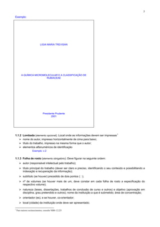 5
Exemplo:
LIGIA MARIA TREVISAN
A QUÍMICA MICROMOLECULAR E A CLASSIFICAÇÃO DE
RUBIACEAE
Presidente Prudente
2001
1.1.2 Lombada (elemento opcional). Local onde as informações devem ser impressas1
nome do autor, impresso horizontalmente de cima para baixo;
título do trabalho, impresso na mesma forma que o autor;
elementos alfanuméricos de identificação
Exemplo: v.2
1.1.3 Folha de rosto (elemento obrigatório). Deve figurar na seguinte ordem:
autor (responsável intelectual pelo trabalho);
título principal do trabalho (dever ser claro e preciso, identificando o seu conteúdo e possibilitando a
indexação e recuperação da informação);
subtítulo (se houver) precedido de dois pontos ( : );
nº de volumes (se houver mais de um, deve constar em cada folha de rosto a especificação do
respectivo volume);
natureza (teses, dissertações, trabalhos de conclusão de curso e outros) e objetivo (aprovação em
disciplina, grau pretendido e outros); nome da instituição a que é submetido; área de concentração;
orientador (es), e se houver, co-orientador;
local (cidade) da instituição onde deve ser apresentado;
1
Para maiores esclarecimentos, consulte NBR-12.225
 
