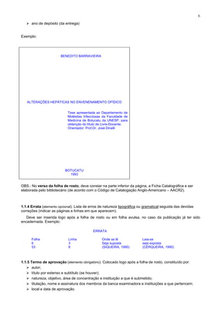 6
ano de depósito (da entrega)
Exemplo:
BENEDITO BARRAVIEIRA
ALTERAÇÕES HEPÁTICAS NO ENVENENAMENTO OFÍDICO
Tese apresentada ao Departamento de
Moléstias Infecciosas da Faculdade de
Medicina de Botucatu da UNESP, para
obtenção do título de Livre-Docente.
Orientador: Prof.Dr. José Dinelli
BOTUCATU
1993
OBS.: No verso da folha de rosto, deve constar na parte inferior da página, a Ficha Catalográfica e ser
elaborada pelo bibliotecário (de acordo com o Código de Catalogação Anglo-Americano – AACR2).
1.1.4 Errata (elemento opcional). Lista de erros de natureza tipográfica ou gramatical seguida das devidas
correções (indicar as páginas e linhas em que aparecem).
Deve ser inserida logo após a folha de rosto ou em folha avulsa, no caso da publicação já ter sido
encadernada. Exemplo:
ERRATA
Folha Linha Onde se lê Leia-se
6 3 Seja suposta seja exposta
53 8 (SIQUEIRA, 1990) (CERQUEIRA, 1990)
1.1.5 Termo de aprovação (elemento obrigatório). Colocado logo após a folha de rosto, constituído por:
autor;
título por extenso e subtítulo (se houver);
natureza, objetivo, área de concentração e instituição a que é submetido;
titulação, nome e assinatura dos membros da banca examinadora e instituições a que pertencem;
local e data de aprovação.
 