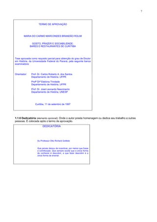 7
TERMO DE APROVAÇÃO
MARIA DO CARMO MARCONDES BRANDÃO ROLIM
GOSTO, PRAZER E SOCIABILIDADE:
BARES E RESTAURANTES DE CURITIBA
Tese aprovada como requisito parcial para obtenção do grau de Doutor
em História, da Universidade Federal do Paraná, pela seguinte banca
examinadora:
Orientador: Prof. Dr. Carlos Roberto A. dos Santos
Departamento de História, UFPR
Profª Drª Etelvina Trindade
Departamento de História, UFPR
Prof. Dr. José Leonardo Nascimento
Departamento de História, UNESP
Curitiba, 11 de setembro de 1997
1.1.6 Dedicatória (elemento opcional). Onde o autor presta homenagem ou dedica seu trabalho a outras
pessoas. É colocada após o termo de aprovação.
DEDICATÓRIA
Ao Professor Otto Richard Gottlieb
Que jamais deixou de incentivar, por menor que fosse
a contribuição. Que sempre soube que a única forma
de conhecer é descobrir, e que fazer descobrir é a
única forma de ensinar.
 