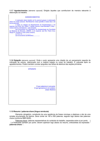 8
1.1.7 Agradecimentos (elemento opcional). Dirigido àqueles que contribuíram de maneira relevante à
elaboração do trabalho.
AGRADECIMENTOS
A realização deste trabalho só foi possível graças à colaboração
direta de muitas pessoas. Manifestamos nossa gratidão a todas elas e de
forma particular:
a todos os colegas do Departamento de Anestesiologia e, em
especial, aos Profs. Drs. Pedro T. Galvão Vianna e José Reinaldo C. Braz –
nossos eternos orientadores – pela amizade;
aos funcionários do Laboratório de Anestesiologia da Faculdade
de Medicina de Botucatu, UNESP, e em especial, aos Srs. Flávio Cruz,
Sérgio R. Carvalho e José Carlos Teixeira;
ao Prof. Dr......................;
aos funcionários da Biblioteca...............;
1.1.8 Epígrafe (elemento opcional). Onde o autor apresenta uma citação de um pensamento seguida de
indicação de autoria, relacionada com a matéria tratada no corpo do trabalho. É colocada após os
agradecimentos. Podem também constar epígrafes nas folhas de abertura das seções primárias.
EPÍGRAFE
O que sabemos é uma gota.
O que ignoramos é um oceano.
(Isaac Newton)
1.1.9 Resumo / palavras-chave (língua vernácula)
Elemento obrigatório, constituído de uma seqüência de frases concisas e objetivas e não de uma
simples enumeração de tópicos. Deve conter de 150 a 500 palavras, seguido logo abaixo das palavras-
chave (conforme NBR 6028).
Palavras-chave: palavras representativas do conteúdo do trabalho, separadas entre si por ponto (
. ) e finalizadas também por ponto. Devem aparecer logo abaixo do resumo, antecedidas da expressão “
palavras-chave: ”.
 