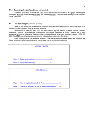 9
1.1.10 Resumo / palavras-chave (língua estrangeira)
Elemento obrigatório. Consiste em uma versão do resumo em idioma de divulgação internacional
(em inglês Abstract, em espanhol Resumen, em francês Résumé). Também deve ser seguido de palavras-
chave, na língua.
1.1.11 Lista de ilustrações (elemento opcional)
Relação das ilustrações apresentadas no texto, com cada item designado por seu nome específico,
devendo constar: número, título ou legenda e página.
Recomenda-se uma lista para cada tipo de ilustração (figuras, tabelas, quadros, lâminas, plantas,
fotografias, gráficos, organogramas, fluxogramas, esquemas, desenhos e outros), desde que a lista
apresente no mínimo dois itens. Caso contrário pode-se elaborar uma única lista denominada LISTA DE
ILUSTRAÇÕES, identificando necessariamente o tipo de ilustração antes do número.
OBS.: Com exceção de tabelas e quadros, todas as demais ilustrações podem ser referidas por
figura, ou denominadas especificamente como mapa, planta, gráfico dentre outros.
LISTA DE FIGURAS
Figura 1 - Diagrama de equilíbrio........................................12
Figura 2 - Micrografias para a liga......................................14
LISTA DE MAPAS
Mapa 1 – Solos da região sul do estado do Paraná....................................10
Mapa 2 – Localização geográfica da área de estudo fitossociológico........13
 