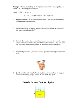 Exemplo : Aplica-se uma força de 50 N perpendicularmente a uma superfície de
área 0,2 m2
. Calcule a pressão exercida.
Sendo P = 50 N e A = 0,2 m2
P = F/A → P = 50N / 0,2 m2
→ P = 250 N/ m2
1. Aplica-se uma força de 80 N perpendicularmente a uma superfície de área 0,8
m2
. Calcule a pressão exercida.
2. Qual a pressão exercida por um tanque de água que pesa 1000 N, sobre a sua
base que tem uma área de 2 m2
?
3. Um indivíduo precisa atravessar um lago coberto com uma fina camada de gelo.
Em que situação ele tem maiores probabilidades de atravessar o lago sem que o
gelo se quebre, andando normalmente ou arrastando-se deitado no gelo?
4. Observe a figura acima. Qual o lado do lápis que exerce menor pressão sobre o
dedo?
5. Quando uma faca está "cega"(não afiada), é necessário uma força maior, para
descascar uma laranja, do que quando ela está afiada. Por quê?
Pressão de uma Coluna Líquida
 