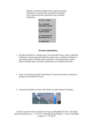 Quando a superfície líquida estiver exposta à pressão
atmosférica, a pressão total, no fundo do recipiente,
será a soma da pressão atmosférica mais a pressão
hidrostática.
P = P atm + d.g.h
Patm = pressão
atmosférica (N/m2
)
d = densidade do
líquido (kg/m3
)
g = aceleração da
gravidade (m/s 2
)
h = altura (m)
Pressão atmosférica
• Pressão atmosférica é a pressão que o ar da atmosfera exerce sobre a superfície
do planeta. Essa pressão pode mudar de acordo com a variação de altitude, ou
seja, quanto maior a altitude menor a pressão e, consequentemente, quanto
menor a altitude maior a pressão exercida pelo ar na superfície terrestre.
1. O que se entende por pressão atmosférica? A pressão atmosférica aumenta ou
diminui com a altitude? Por que?
2. A pressão atmosférica é maior sobre Marie ou sobre François? Explique
3.Calcule a pressão total no fundo de um lago à profundidade de 20 m. São dados:
pressão atmosférica patm = 1.105
N/m2
; aceleração da gravidade g = 10 m/se
; densidade
da água d = 1.103
kg/m3
 