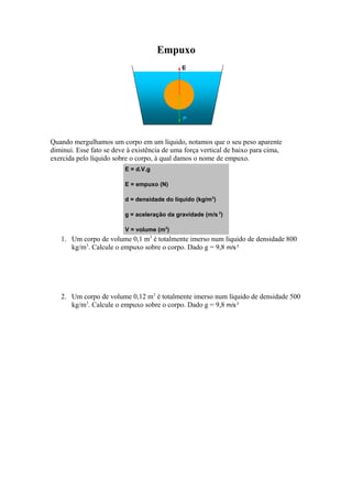Empuxo
Quando mergulhamos um corpo em um líquido, notamos que o seu peso aparente
diminui. Esse fato se deve à existência de uma força vertical de baixo para cima,
exercida pelo líquido sobre o corpo, à qual damos o nome de empuxo.
E = d.V.g
E = empuxo (N)
d = densidade do líquido (kg/m3
)
g = aceleração da gravidade (m/s 2
)
V = volume (m3
)
1. Um corpo de volume 0,1 m3
é totalmente imerso num líquido de densidade 800
kg/m3
. Calcule o empuxo sobre o corpo. Dado g = 9,8 m/s 2
2. Um corpo de volume 0,12 m3
é totalmente imerso num líquido de densidade 500
kg/m3
. Calcule o empuxo sobre o corpo. Dado g = 9,8 m/s 2
 