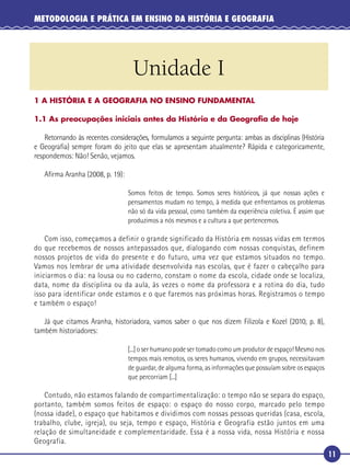 11
METODOLOGIA E PRÁTICA EM ENSINO DA HISTÓRIA E GEOGRAFIA
Unidade I
1 A HISTÓRIA E A GEOGRAFIA NO ENSINO FUNDAMENTAL
1.1 As preocupações iniciais antes da História e da Geograﬁa de hoje
Retornando às recentes considerações, formulamos a seguinte pergunta: ambas as disciplinas (História
e Geograﬁa) sempre foram do jeito que elas se apresentam atualmente? Rápida e categoricamente,
respondemos: Não! Senão, vejamos.
Aﬁrma Aranha (2008, p. 19):
Somos feitos de tempo. Somos seres históricos, já que nossas ações e
pensamentos mudam no tempo, à medida que enfrentamos os problemas
não só da vida pessoal, como também da experiência coletiva. É assim que
produzimos a nós mesmos e a cultura a que pertencemos.
Com isso, começamos a definir o grande significado da História em nossas vidas em termos
do que recebemos de nossos antepassados que, dialogando com nossas conquistas, definem
nossos projetos de vida do presente e do futuro, uma vez que estamos situados no tempo.
Vamos nos lembrar de uma atividade desenvolvida nas escolas, que é fazer o cabeçalho para
iniciarmos o dia: na lousa ou no caderno, constam o nome da escola, cidade onde se localiza,
data, nome da disciplina ou da aula, às vezes o nome da professora e a rotina do dia, tudo
isso para identificar onde estamos e o que faremos nas próximas horas. Registramos o tempo
e também o espaço!
Já que citamos Aranha, historiadora, vamos saber o que nos dizem Filizola e Kozel (2010, p. 8),
também historiadores:
[...] o ser humano pode ser tomado como um produtor de espaço! Mesmo nos
tempos mais remotos, os seres humanos, vivendo em grupos, necessitavam
de guardar, de alguma forma, as informações que possuíam sobre os espaços
que percorriam [...]
Contudo, não estamos falando de compartimentalização: o tempo não se separa do espaço,
portanto, também somos feitos de espaço: o espaço do nosso corpo, marcado pelo tempo
(nossa idade), o espaço que habitamos e dividimos com nossas pessoas queridas (casa, escola,
trabalho, clube, igreja), ou seja, tempo e espaço, História e Geografia estão juntos em uma
relação de simultaneidade e complementaridade. Essa é a nossa vida, nossa História e nossa
Geografia.
 