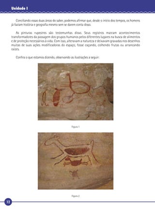 12
Unidade I
Conciliando essas duas áreas do saber, podemos aﬁrmar que, desde o início dos tempos, os homens
já faziam história e geograﬁa mesmo sem se darem conta disso.
As pinturas rupestres são testemunhas disso. Seus registros marcam acontecimentos
transformadores da passagem dos grupos humanos pelos diferentes lugares na busca de alimentos
e de proteção necessários à vida. Com isso, alteravam a natureza e deixavam gravadas nos desenhos
muitas de suas ações modificadoras do espaço, fosse caçando, colhendo frutas ou arrancando
raízes.
Conﬁra o que estamos dizendo, observando as ilustrações a seguir:
Figura 1
Figura 2
 