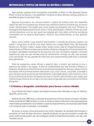 13
METODOLOGIA E PRÁTICA EM ENSINO DA HISTÓRIA E GEOGRAFIA
Essas pinturas rupestres foram recentemente encontradas no Brasil, em São Raimundo Nonato
(Piauí), na Serra da Capivara, e nos possibilitam interpretar as ideias, técnicas e práticas presentes na
sociedade da época em que foram feitas.
Segundo historiadores, tais pinturas contêm o registro da história social dos habitantes
daquele período. Era nas pedras que afixavam seus costumes e práticas cotidianas que, ao mesmo
tempo, representavam informações para outros grupos que passassem pelo local. Portanto, as
mensagens desenhadas possibilitavam trocas e novas aprendizagens. Podemos afirmar que eram
veículos educativos, uma vez que aquele que passasse pelo local podia confrontar as próprias
informações com os registros desenhados e modificar seus conhecimentos, ou seja, aprender
com eles.
Agora, vamos conferir o que dissemos anteriormente: o exemplo das pinturas rupestres nos
remete a tempo (mais de 50 mil anos atrás). Remete-nos a espaço (Brasil, Piauí, São Raimundo
Nonato etc.). Portanto, tempo e espaço andam sempre juntos, nada de compartimentalização. É
desse jeito que os PCN recomendam que se trabalhe a História e a Geografia no Ensino Fundamental,
ao propor a abordagem interdisciplinar dos assuntos. Com isso, não estamos negando o conteúdo
específico de cada uma das referidas áreas do conhecimento, contudo, na vida, tudo acontece
junto, sem divisão. Por isso, aprender de modo total, sem compartimentos, pode tornar o conteúdo
mais significativo.
Antes de avançarmos, vamos reforçar a seguinte ideia: o homem das cavernas já vivia e
registrava seu tempo e seu espaço. A soma de conhecimentos que hoje formam a História e a
Geografia, disciplinas constituintes do currículo do Ensino Fundamental, teve seu começo no início
dos tempos com os primeiros homens observando a Lua, o Sol, a chuva, a escuridão, a claridade a
partir de algum ponto do planeta que hoje habitamos. A percepção desses ciclos iniciais foi o início
do aprisionamento do tempo e do espaço como hoje os vivemos: pelo calendário, pelo relógio, pela
linha do tempo (História), de um lado e, de outro, pela configuração dos continentes em territórios
(Geografia).
1.2 História e Geograﬁa: contribuições para formar o aluno cidadão
Já que falamos de tempo e espaço e das relações humanas neles imbricadas, ou seja, em História e
Geograﬁa, vamos a eles.
No Brasil dos anos 1980, houve a retomada do pensamento crítico que marcou a Europa e os Estados
Unidos da década de 1960 em diante. A crítica se voltava às teorias tradicionais e seus pressupostos da
modernidade que enalteciam a racionalidade e o poder da classe dominante, em prejuízo da subjetividade
e da inclusão de todos na educação e na sociedade.
Na escola, as teorias críticas denunciaram seu caráter reprodutor da sociedade discriminadora e
excludente, em favor da classe dominante. Segundo estudiosos, era isso que provocava a evasão dos
alunos vindos da classe pobre, que não conseguiam atender às expectativas da escola e, por isso, eram
“evadidos” por ela.
 