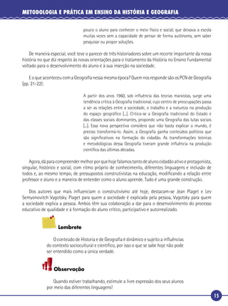 15
METODOLOGIA E PRÁTICA EM ENSINO DA HISTÓRIA E GEOGRAFIA
pouco o aluno para conhecer o meio físico e social, que deixava a escola
muitas vezes sem a capacidade de pensar de forma autônoma, sem saber
pesquisar ou propor soluções.
De maneira especial, você teve o parecer de três historiadores sobre um recorte importante da nossa
história no que diz respeito às novas orientações para o tratamento da História no Ensino Fundamental
voltado para o desenvolvimento do aluno e à sua inserção na sociedade.
E o que aconteceu com a Geograﬁa nessa mesma época? Quem nos responde são os PCN de Geograﬁa
(pp. 21-22):
A partir dos anos 1960, sob inﬂuência das teorias marxistas, surge uma
tendência crítica à Geograﬁa tradicional, cujo centro de preocupações passa
a ser as relações entre a sociedade, o trabalho e a natureza na produção
do espaço geográﬁco [...]. Critica-se a Geograﬁa tradicional do Estado e
das classes sociais dominantes, propondo uma Geograﬁa das lutas sociais
[...]. Essa nova perspectiva considera que não basta explicar o mundo, é
preciso transformá-lo. Assim, a Geograﬁa ganha conteúdos políticos que
são signiﬁcativos na formação do cidadão. As transformações teóricas
e metodológicas dessa Geograﬁa tiveram grande inﬂuência na produção
cientíﬁca das últimas décadas.
Agora,dáparacompreendermelhorporquehojefalamostantodealunocidadãoativoeprotagonista,
singular, histórico e social, com ritmo próprio de conhecimento, diferentes linguagens e inclusão de
todos e, ao mesmo tempo, de pressupostos construtivistas na educação, modiﬁcando a relação entre
professor e aluno e a maneira de entender como o aluno aprende. Tudo é uma grande construção.
Dos autores que mais inﬂuenciam o construtivismo até hoje, destacam-se Jean Piaget e Lev
Semyonovitch Vygotsky. Piaget para quem a sociedade é explicada pela pessoa, Vygotsky para quem
a sociedade explica a pessoa. Ambos têm sua colaboração a dar para o desenvolvimento do processo
educativo de qualidade e à formação do aluno crítico, participativo e autorrealizado.
Lembrete
O conteúdo de Historia e de Geograﬁa é dinâmico e sujeito a inﬂuências
do contexto sociocultural e cientíﬁco, por isso o que se sabe hoje não pode
ser entendido como a única verdade.
Observação
Quando estiver trabalhando, estimule a livre expressão dos seus alunos
por meio das diferentes linguagens!
 