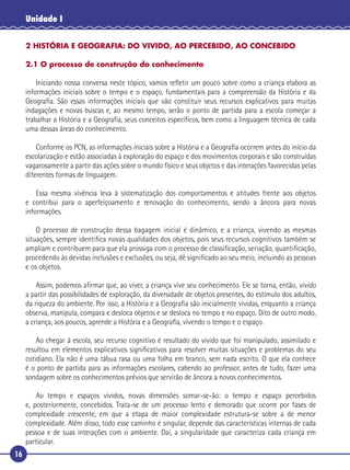 16
Unidade I
2 HISTÓRIA E GEOGRAFIA: DO VIVIDO, AO PERCEBIDO, AO CONCEBIDO
2.1 O processo de construção do conhecimento
Iniciando nossa conversa neste tópico, vamos reﬂetir um pouco sobre como a criança elabora as
informações iniciais sobre o tempo e o espaço, fundamentais para a compreensão da História e da
Geograﬁa. São essas informações iniciais que vão constituir seus recursos explicativos para muitas
indagações e novas buscas e, ao mesmo tempo, serão o ponto de partida para a escola começar a
trabalhar a História e a Geograﬁa, seus conceitos especíﬁcos, bem como a linguagem técnica de cada
uma dessas áreas do conhecimento.
Conforme os PCN, as informações iniciais sobre a História e a Geograﬁa ocorrem antes do início da
escolarização e estão associadas à exploração do espaço e dos movimentos corporais e são construídas
vagarosamente a partir das ações sobre o mundo físico e seus objetos e das interações favorecidas pelas
diferentes formas de linguagem.
Essa mesma vivência leva à sistematização dos comportamentos e atitudes frente aos objetos
e contribui para o aperfeiçoamento e renovação do conhecimento, sendo a âncora para novas
informações.
O processo de construção dessa bagagem inicial é dinâmico, e a criança, vivendo as mesmas
situações, sempre identiﬁca novas qualidades dos objetos, pois seus recursos cognitivos também se
ampliam e contribuem para que ela prossiga com o processo de classiﬁcação, seriação, quantiﬁcação,
procedendo às devidas inclusões e exclusões, ou seja, dê signiﬁcado ao seu meio, incluindo as pessoas
e os objetos.
Assim, podemos aﬁrmar que, ao viver, a criança vive seu conhecimento. Ele se torna, então, vivido
a partir das possibilidades de exploração, da diversidade de objetos presentes, do estímulo dos adultos,
da riqueza do ambiente. Por isso, a História e a Geograﬁa são inicialmente vividas, enquanto a criança
observa, manipula, compara e desloca objetos e se desloca no tempo e no espaço. Dito de outro modo,
a criança, aos poucos, aprende a História e a Geograﬁa, vivendo o tempo e o espaço.
Ao chegar à escola, seu recurso cognitivo é resultado do vivido que foi manipulado, assimilado e
resultou em elementos explicativos signiﬁcativos para resolver muitas situações e problemas do seu
cotidiano. Ela não é uma tábua rasa ou uma folha em branco, sem nada escrito. O que ela conhece
é o ponto de partida para as informações escolares, cabendo ao professor, antes de tudo, fazer uma
sondagem sobre os conhecimentos prévios que servirão de âncora a novos conhecimentos.
Ao tempo e espaços vividos, novas dimensões somar-se-ão: o tempo e espaço percebidos
e, posteriormente, concebidos. Trata-se de um processo lento e demorado que ocorre por fases de
complexidade crescente, em que a etapa de maior complexidade estrutura-se sobre a de menor
complexidade. Além disso, todo esse caminho é singular, depende das características internas de cada
pessoa e de suas interações com o ambiente. Daí, a singularidade que caracteriza cada criança em
particular.
 