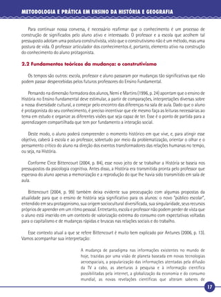 17
METODOLOGIA E PRÁTICA EM ENSINO DA HISTÓRIA E GEOGRAFIA
Para continuar nossa conversa, é necessário reaﬁrmar que o conhecimento é um processo de
construção de signiﬁcados pelo aluno ativo e interessado. O professor e a escola que acolhem tal
pressuposto adotam uma postura construtivista, visto que o construtivismo não é um método, mas uma
postura de vida. O professor articulador dos conhecimentos é, portanto, elemento ativo na construção
do conhecimento do aluno protagonista.
2.2 Fundamentos teóricos da mudança: o construtivismo
Os tempos são outros: escola, professor e aluno passaram por mudanças tão signiﬁcativas que não
podem passar despercebidas pelos futuros professores do Ensino Fundamental.
Pensando na dimensão formadora dos alunos, Nemi e Martins (1996, p. 24) apontam que o ensino de
História no Ensino Fundamental deve estimular, a partir de comparações, interpretações diversas sobre
a nossa diversidade cultural, a começar pelo encontro das diferenças na sala de aula. Dado que o aluno
é protagonista do seu conhecimento, é preciso incentivar que ele mesmo faça as leituras necessárias ao
tema em estudo e organize as diferentes visões que seja capaz de ter. Esse é o ponto de partida para a
aprendizagem compartilhada que tem por fundamento a interação social.
Deste modo, o aluno poderá compreender o momento histórico em que vive, e, para atingir esse
objetivo, caberá à escola e ao professor, sobretudo por meio da problematização, orientar o olhar e o
pensamento crítico do aluno na direção dos eventos transformadores das relações humanas no tempo,
ou seja, na História.
Conforme Circe Bittencourt (2004, p. 84), esse novo jeito de se trabalhar a História se baseia nos
pressupostos da psicologia cognitiva. Antes disso, a História era transmitida pronta pelo professor que
esperava do aluno apenas a memorização e a reprodução do que lhe havia sido transmitido em sala de
aula.
Bittencourt (2004, p. 99) também deixa evidente sua preocupação com algumas propostas da
atualidade para que o ensino de história seja signiﬁcativo para os alunos: o novo “público escolar”,
entendido em seu protagonismo, sua origem sociocultural diversiﬁcada, sua singularidade, seus recursos
próprios de aprender em um ritmo pessoal. Entretanto, escola e professor não podem perder de vista que
o aluno está inserido em um contexto de valorização extrema do consumo com expectativas voltadas
para o capitalismo e de mudanças rápidas e bruscas nas relações sociais e do trabalho.
Esse contexto atual a que se refere Bittencourt é muito bem explicado por Antunes (2006, p. 13).
Vamos acompanhar sua interpretação:
A mudança de paradigma nas informações existentes no mundo de
hoje, trazidas por uma visão de planeta baseada em novas tecnologias
aeroespaciais, a popularização das informações atentadas pela difusão
da TV a cabo, as aberturas à pesquisa e à informação científica
possibilitadas pela internet, a globalização da economia e do consumo
mundial, as novas revelações científicas que alteram saberes de
 
