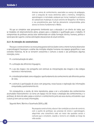 18
Unidade I
diversos ramos de conhecimento, associados ao avanço da pedagogia,
com a conquista de novos elementos sobre a memória, inteligência,
aprendizagem e criatividade, acabaram por tornar inadiável o acréscimo
de substanciais mudanças no atual conceito de Geografia e de História
e nos procedimentos para fazê-las plenamente compreendidas pelos
alunos no Ensino Fundamental e Médio.
Há que se completar esse pensamento lembrando que a educação é um direito de todos, que
se tresdobra em desenvolvimento pleno, preparo para a cidadania e qualiﬁcação para o trabalho. O
compromisso do professor precisa estar sedimentado em sólida formação técnica, humana, política e
social para dar suporte a tantas solicitações educacionais do atual contexto.
2.2.1 As intenções do construtivismo
Para que o construtivismo e os novos pressupostos teóricos (sobre como a mente humana desenvolve
a aprendizagem) favoreçam a análise das múltiplas relações humanas nos espaços geográﬁcos e suas
conexões históricas, há de se tornarem conscientes e comuns à escola e aos professores algumas
intenções, como:
• a contextualização do saber;
• a utilização das diferentes linguagens;
• o uso dos mapas e da cartograﬁa com estímulo às interpretações das imagens e dos códigos
nacionais e internacionais;
• a interdisciplinaridade como religação e aprofundamento do conhecimento sob diferentes pontos
de vista;
• o estimulo à participação do aluno com perguntas, novas buscas e exploração das informações
conquistadas, questionamentos etc.
Em consequência, a escola, de mera reprodutora, passa a ser a articuladora dos conhecimentos
acumulados historicamente e se torna um espaço rico de trocas e ampliação dos conhecimentos, e o
professor, de dono do saber, passa a construir o conhecimento junto aos seus alunos, articulando o que
o aluno já tem com as novas informações.
Segundo Nemi, Martins e Escanhuela (2010, p.38):
Na proposta construtivista, educar é dar condições ao aluno de construir,
com o auxílio do professor, seu processo de ensino e aprendizagem,
adquirindo uma consciência cada vez maior das questões sociais e
culturais que o envolvem, visando a torná-lo um cidadão ao longo da
vida escolar.
 