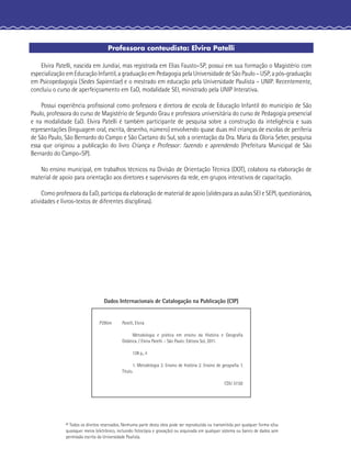 Professora conteudista: Elvira Patelli
Elvira Patelli, nascida em Jundiaí, mas registrada em Elias Fausto–SP, possui em sua formação o Magistério com
especialização em Educação Infantil, a graduação em Pedagogia pela Universidade de São Paulo – USP, a pós-graduação
em Psicopedagogia (Sedes Sapientiae) e o mestrado em educação pela Universidade Paulista – UNIP. Recentemente,
concluiu o curso de aperfeiçoamento em EaD, modalidade SEI, ministrado pela UNIP Interativa.
Possui experiência proﬁssional como professora e diretora de escola de Educação Infantil do município de São
Paulo, professora do curso de Magistério de Segundo Grau e professora universitária do curso de Pedagogia presencial
e na modalidade EaD. Elvira Patelli é também participante de pesquisa sobre a construção da inteligência e suas
representações (linguagem oral, escrita, desenho, número) envolvendo quase duas mil crianças de escolas de periferia
de São Paulo, São Bernardo do Campo e São Caetano do Sul, sob a orientação da Dra. Maria da Gloria Seber, pesquisa
essa que originou a publicação do livro Criança e Professor: fazendo e aprendendo (Prefeitura Municipal de São
Bernardo do Campo–SP).
No ensino municipal, em trabalhos técnicos na Divisão de Orientação Técnica (DOT), colabora na elaboração de
material de apoio para orientação aos diretores e supervisores da rede, em grupos interativos de capacitação.
Como professora da EaD, participa da elaboração de material de apoio (slides para as aulas SEI e SEPI, questionários,
atividades e livros-textos de diferentes disciplinas).
© Todos os direitos reservados. Nenhuma parte desta obra pode ser reproduzida ou transmitida por qualquer forma e/ou
quaisquer meios (eletrônico, incluindo fotocópia e gravação) ou arquivada em qualquer sistema ou banco de dados sem
permissão escrita da Universidade Paulista.
Dados Internacionais de Catalogação na Publicação (CIP)
P295m Patelli, Elvira
Metodologia e prática em ensino da História e Geograﬁa
Didática. / Elvira Patelli. - São Paulo: Editora Sol, 2011.
128 p., il
1. Metodologia 2. Ensino de história 2. Ensino de geograﬁa. I.
Título.
CDU 37.02
 