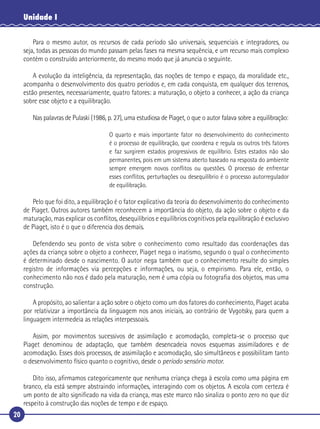 20
Unidade I
Para o mesmo autor, os recursos de cada período são universais, sequenciais e integradores, ou
seja, todas as pessoas do mundo passam pelas fases na mesma sequência, e um recurso mais complexo
contém o construído anteriormente, do mesmo modo que já anuncia o seguinte.
A evolução da inteligência, da representação, das noções de tempo e espaço, da moralidade etc.,
acompanha o desenvolvimento dos quatro períodos e, em cada conquista, em qualquer dos terrenos,
estão presentes, necessariamente, quatro fatores: a maturação, o objeto a conhecer, a ação da criança
sobre esse objeto e a equilibração.
Nas palavras de Pulaski (1986, p. 27), uma estudiosa de Piaget, o que o autor falava sobre a equilibração:
O quarto e mais importante fator no desenvolvimento do conhecimento
é o processo de equilibração, que coordena e regula os outros três fatores
e faz surgirem estados progressivos de equilíbrio. Estes estados não são
permanentes, pois em um sistema aberto baseado na resposta do ambiente
sempre emergem novos conﬂitos ou questões. O processo de enfrentar
esses conﬂitos, perturbações ou desequilíbrio é o processo autorregulador
de equilibração.
Pelo que foi dito, a equilibração é o fator explicativo da teoria do desenvolvimento do conhecimento
de Piaget. Outros autores também reconhecem a importância do objeto, da ação sobre o objeto e da
maturação, mas explicar os conﬂitos, desequilíbrios e equilíbrios cognitivos pela equilibração é exclusivo
de Piaget, isto é o que o diferencia dos demais.
Defendendo seu ponto de vista sobre o conhecimento como resultado das coordenações das
ações da criança sobre o objeto a conhecer, Piaget nega o inatismo, segundo o qual o conhecimento
é determinado desde o nascimento. O autor nega também que o conhecimento resulte do simples
registro de informações via percepções e informações, ou seja, o empirismo. Para ele, então, o
conhecimento não nos é dado pela maturação, nem é uma cópia ou fotograﬁa dos objetos, mas uma
construção.
A propósito, ao salientar a ação sobre o objeto como um dos fatores do conhecimento, Piaget acaba
por relativizar a importância da linguagem nos anos iniciais, ao contrário de Vygotsky, para quem a
linguagem intermedeia as relações interpessoais.
Assim, por movimentos sucessivos de assimilação e acomodação, completa-se o processo que
Piaget denominou de adaptação, que também desencadeia novos esquemas assimiladores e de
acomodação. Esses dois processos, de assimilação e acomodação, são simultâneos e possibilitam tanto
o desenvolvimento físico quanto o cognitivo, desde o período sensório motor.
Dito isso, aﬁrmamos categoricamente que nenhuma criança chega à escola como uma página em
branco, ela está sempre abstraindo informações, interagindo com os objetos. A escola com certeza é
um ponto de alto signiﬁcado na vida da criança, mas este marco não sinaliza o ponto zero no que diz
respeito à construção das noções de tempo e de espaço.
 