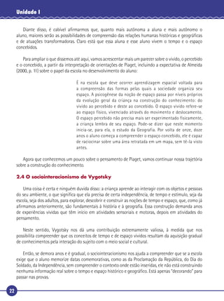 22
Unidade I
Diante disso, é cabível aﬁrmarmos que, quanto mais autônoma a aluna e mais autônomo o
aluno, maiores serão as possibilidades de compreensão das relações humanas históricas e geográﬁcas
e de atuações transformadoras. Claro está que essa aluna e esse aluno vivem o tempo e o espaço
concebidos.
Para ampliar o que dissemos até aqui, vamos acrescentar mais um parecer sobre o vivido, o percebido
e o concebido, a partir da interpretação de orientações de Piaget, incluindo a expectativa de Almeida
(2000, p. 11) sobre o papel da escola no desenvolvimento do aluno:
É na escola que deve ocorrer aprendizagem espacial voltada para
a compreensão das formas pelas quais a sociedade organiza seu
espaço. A psicogênese da noção de espaço passa por níveis próprios
da evolução geral da criança na construção do conhecimento: do
vivido ao percebido e deste ao concebido. O espaço vivido refere-se
ao espaço físico, vivenciado através do movimento e deslocamento.
O espaço percebido não precisa mais ser experimentado fisicamente,
a criança lembra de seu espaço. Pode-se dizer que neste momento
inicia-se, para ela, o estudo da Geografia. Por volta de onze, doze
anos o aluno começa a compreender o espaço concebido, ele é capaz
de raciocinar sobre uma área retratada em um mapa, sem tê-la visto
antes.
Agora que conhecemos um pouco sobre o pensamento de Piaget, vamos continuar nossa trajetória
sobre a construção do conhecimento.
2.4 O sociointeracionismo de Vygotsky
Uma coisa é certa e ninguém duvida disso: a criança aprende ao interagir com os objetos e pessoas
do seu ambiente, o que signiﬁca que ela precisa de certa independência, de tempo e estímulo, seja da
escola, seja dos adultos, para explorar, descobrir e construir as noções de tempo e espaço, que, como já
aﬁrmamos anteriormente, são fundamentais à história e à geograﬁa. Essa construção demanda anos
de experiências vividas que têm início em atividades sensoriais e motoras, depois em atividades do
pensamento.
Neste sentido, Vygotsky nos dá uma contribuição extremamente valiosa, à medida que nos
possibilita compreender que os conceitos de tempo e de espaço vividos resultam da aquisição gradual
de conhecimentos pela interação do sujeito com o meio social e cultural.
Então, se demora anos e é gradual, o sociointeracionismo nos ajuda a compreender que se a escola
exige que o aluno memorize datas comemorativas, como as da Proclamação da República, do Dia do
Soldado, da Independência, sem compreender o contexto onde estão inseridas, ele não está construindo
nenhuma informação real sobre o tempo e espaço histórico e geográﬁco. Está apenas “decorando” para
passar nas provas.
 
