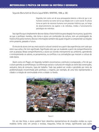 23
METODOLOGIA E PRÁTICA EM ENSINO DA HISTÓRIA E GEOGRAFIA
Segundo Marta Kohl de Oliveira (apud NEMI e MARTINS, 1996, p. 38):
Vygotsky tem como um de seus pressupostos básicos a ideia de que o ser
humano constitui-se como tal na sua relação com o outro social. A cultura
torna-se parte da natureza humana num processo histórico que, ao longo
do desenvolvimento da espécie e do indivíduo, molda o funcionamento
psicológico do indivíduo.
Isso signiﬁca que simplesmente decorar datas e fatos históricos para despejá-los na prova, igualzinho
ao que o professor mandou, não torna o aluno um conhecedor da cultura, nem um prolongador da
história feita pelos homens. Decorar informações também não ajuda ninguém a compreender as relações
entre presente, passado e futuro.
O vínculo do aluno com seu meio social e cultural constrói-se a partir das experiências com tudo que
está à sua volta e lhe tem signiﬁcado. Signiﬁcado este que vai mudando a partir do compartilhamento
com as pessoas. Nesse compartilhamento, o aluno vai vivendo intensamente seu ambiente, aprendendo
e reinterpretando os valores, os pensamentos, os conﬂitos e as contradições que marcam a cultura de
cada época.
Assim como em Piaget, em Vygotsky também encontramos o estímulo à comparação, a ﬁm de que
o aluno perceba as semelhanças e as diferenças sociais e culturais em relação ao estilo das construções,
vestuário, bens de consumo, tipos de trabalho. Tudo isso poderá ser vivido e percebido por meio da
problematização encaminhada pelo professor, a respeito, por exemplo, de uma foto representando a
cidade e a relação de continuidade entre a cidade e a favela:
Figura 4
Em vez das fotos, o aluno poderá fazer desenhos representativos de situações vividas ou cujos
modelos tenha visto em jornais e revistas, maquetes, linhas do tempo, signiﬁcando suas ações
 