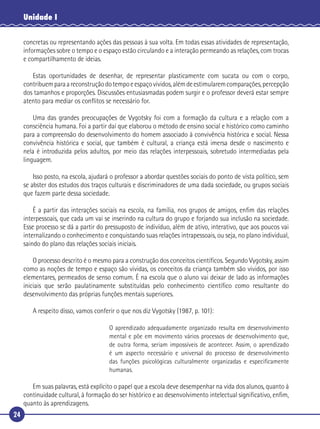24
Unidade I
concretas ou representando ações das pessoas à sua volta. Em todas essas atividades de representação,
informações sobre o tempo e o espaço estão circulando e a interação permeando as relações, com trocas
e compartilhamento de ideias.
Estas oportunidades de desenhar, de representar plasticamente com sucata ou com o corpo,
contribuemparaareconstruçãodotempoeespaçovividos,alémdeestimularemcomparações,percepção
dos tamanhos e proporções. Discussões entusiasmadas podem surgir e o professor deverá estar sempre
atento para mediar os conﬂitos se necessário for.
Uma das grandes preocupações de Vygotsky foi com a formação da cultura e a relação com a
consciência humana. Foi a partir daí que elaborou o método de ensino social e histórico como caminho
para a compreensão do desenvolvimento do homem associado à convivência histórica e social. Nessa
convivência histórica e social, que também é cultural, a criança está imersa desde o nascimento e
nela é introduzida pelos adultos, por meio das relações interpessoais, sobretudo intermediadas pela
linguagem.
Isso posto, na escola, ajudará o professor a abordar questões sociais do ponto de vista político, sem
se abster dos estudos dos traços culturais e discriminadores de uma dada sociedade, ou grupos sociais
que fazem parte dessa sociedade.
É a partir das interações sociais na escola, na família, nos grupos de amigos, enﬁm das relações
interpessoais, que cada um vai se inserindo na cultura do grupo e forjando sua inclusão na sociedade.
Esse processo se dá a partir do pressuposto de indivíduo, além de ativo, interativo, que aos poucos vai
internalizando o conhecimento e conquistando suas relações intrapessoais, ou seja, no plano individual,
saindo do plano das relações sociais iniciais.
O processo descrito é o mesmo para a construção dos conceitos cientíﬁcos. Segundo Vygotsky, assim
como as noções de tempo e espaço são vividas, os conceitos da criança também são vividos, por isso
elementares, permeados de senso comum. É na escola que o aluno vai deixar de lado as informações
iniciais que serão paulatinamente substituídas pelo conhecimento cientíﬁco como resultante do
desenvolvimento das próprias funções mentais superiores.
A respeito disso, vamos conferir o que nos diz Vygotsky (1987, p. 101):
O aprendizado adequadamente organizado resulta em desenvolvimento
mental e põe em movimento vários processos de desenvolvimento que,
de outra forma, seriam impossíveis de acontecer. Assim, o aprendizado
é um aspecto necessário e universal do processo de desenvolvimento
das funções psicológicas culturalmente organizadas e especiﬁcamente
humanas.
Em suas palavras, está explícito o papel que a escola deve desempenhar na vida dos alunos, quanto à
continuidade cultural, à formação do ser histórico e ao desenvolvimento intelectual signiﬁcativo, enﬁm,
quanto às aprendizagens.
 