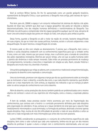 26
Unidade I
Você já conhece Milton Santos. Ele lhe foi apresentado como um grande geógrafo brasileiro,
representante da Geograﬁa Crítica, a que questionou a Geograﬁa mais antiga, pelo excesso de rigor e
clientelismo.
Pois bem, para ele, (2004) o espaço é um conjunto indissociável de sistemas de objetos e de ações.
Quando ele disse isso, também quis dizer que o espaço geográﬁco não podia ser reduzido a objetos
descontextualizados, fora das relações humanas deﬁnidoras e transformadoras da Geograﬁa. Sua
deﬁnição nos alerta para a compreensão total do espaço geográﬁco qualquer que ele seja, sob pena de
haver uma séria desarticulação das partes em relação ao todo, com prejuízo para ambas as partes.
Dessa forma, quando a Geograﬁa se põe a tratar da região do cerrado, bastante desqualiﬁcada
em suas origens, há que se tratar das causas políticas, humanas, sociais e culturais subjacentes a essa
desqualiﬁcação. Só assim faremos a ressigniﬁcação do cerrado.
O mesmo pode se dito com relação ao desmatamento. É preciso que a Geograﬁa, bem como a
História e outras disciplinas colaborem com os conhecimentos especíﬁcos para que a verdade venha
à tona, como um todo, mesmo que por pouco tempo, mas o suﬁciente para a tomada de consciência
das ações reparadoras necessárias. Dizemos por pouco tempo, uma vez que as ações humanas sobre
o planeta são dinâmicas e estão sempre inovando. Cabe então um processo permanente de mudança
de comportamento, tornando-o mais ético e respeitador em relação ao solo. Assim, estudar História e
Geograﬁa será muito mais rico, divertido e humano.
Uma prática pedagógica que religa os saberes, sem a costumeira e tradicional compartimentalização,
é a proposta do desenho como expressão e comunicação.
Uma vez terminado, promover com algumas crianças por dia seu questionamento sobre as intenções
que as motivaram a fazer o desenho, a escolha das cores, o que cada desenho representa, qual detalhe
parece ser o mais importante etc. Com certeza, as respostas nos indicarão o que as crianças já sabem
sobre os vários campos do conhecimento num único desenho.
Além do desenho, outras produções dos alunos também poderão ser problematizadas com o mesmo
objetivo de conhecer o aluno em seu repertório de informações, como a música, a expressão plástica
etc.
A bem da verdade, nosso processo escolar inteiro aconteceu por meio da fragmentação dos
conhecimentos, que contava com o horário e o conteúdo previamente deﬁnidos para cada disciplina
pela organização do calendário. A isso, somava-se o toque estridente do sinal para que o assunto fosse
imediatamente interrompido e a aula terminada, e a formação do professor, destinado a lecionar apenas
aquela disciplina. Hoje, muitos de nós têm diﬁculdade de perceber o todo em seus detalhes e voltar ao
todo com a visão revigorada com mais informações que antes não nos eram possíveis.
Luckesi (1993), considerando os pressupostos e o conjunto de conhecimentos especíﬁcos de cada
disciplina, bem como o valor cultural que cada uma representa, lembra-nos de que um dos maiores
desaﬁos do professor é ajudar o aluno a romper com o conhecimento sistematizado, uma vez que
 