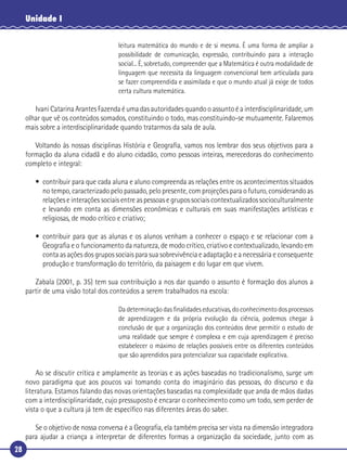 28
Unidade I
leitura matemática do mundo e de si mesma. É uma forma de ampliar a
possibilidade de comunicação, expressão, contribuindo para a interação
social... É, sobretudo, compreender que a Matemática é outra modalidade de
linguagem que necessita da linguagem convencional bem articulada para
se fazer compreendida e assimilada e que o mundo atual já exige de todos
certa cultura matemática.
Ivani Catarina Arantes Fazenda é uma das autoridades quando o assunto é a interdisciplinaridade, um
olhar que vê os conteúdos somados, constituindo o todo, mas constituindo-se mutuamente. Falaremos
mais sobre a interdisciplinaridade quando tratarmos da sala de aula.
Voltando às nossas disciplinas História e Geograﬁa, vamos nos lembrar dos seus objetivos para a
formação da aluna cidadã e do aluno cidadão, como pessoas inteiras, merecedoras do conhecimento
completo e integral:
• contribuir para que cada aluna e aluno compreenda as relações entre os acontecimentos situados
no tempo, caracterizado pelo passado, pelo presente, com projeções para o futuro, considerando as
relações e interações sociais entre as pessoas e grupos sociais contextualizados socioculturalmente
e levando em conta as dimensões econômicas e culturais em suas manifestações artísticas e
religiosas, de modo crítico e criativo;
• contribuir para que as alunas e os alunos venham a conhecer o espaço e se relacionar com a
Geograﬁa e o funcionamento da natureza, de modo crítico, criativo e contextualizado, levando em
conta as ações dos grupos sociais para sua sobrevivência e adaptação e a necessária e consequente
produção e transformação do território, da paisagem e do lugar em que vivem.
Zabala (2001, p. 35) tem sua contribuição a nos dar quando o assunto é formação dos alunos a
partir de uma visão total dos conteúdos a serem trabalhados na escola:
Da determinação das ﬁnalidades educativas, do conhecimento dos processos
de aprendizagem e da própria evolução da ciência, podemos chegar à
conclusão de que a organização dos conteúdos deve permitir o estudo de
uma realidade que sempre é complexa e em cuja aprendizagem é preciso
estabelecer o máximo de relações possíveis entre os diferentes conteúdos
que são aprendidos para potencializar sua capacidade explicativa.
Ao se discutir crítica e amplamente as teorias e as ações baseadas no tradicionalismo, surge um
novo paradigma que aos poucos vai tomando conta do imaginário das pessoas, do discurso e da
literatura. Estamos falando das novas orientações baseadas na complexidade que anda de mãos dadas
com a interdisciplinaridade, cujo pressuposto é encarar o conhecimento como um todo, sem perder de
vista o que a cultura já tem de especíﬁco nas diferentes áreas do saber.
Se o objetivo de nossa conversa é a Geograﬁa, ela também precisa ser vista na dimensão integradora
para ajudar a criança a interpretar de diferentes formas a organização da sociedade, junto com as
 