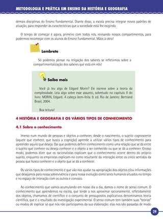 29
METODOLOGIA E PRÁTICA EM ENSINO DA HISTÓRIA E GEOGRAFIA
demais disciplinas do Ensino Fundamental. Diante disso, a escola precisa integrar novos padrões de
atuação, para responder às características que a sociedade está lhe exigindo.
O tempo de começar é agora, primeiro com todos nós, revisando nossos compartimentos, para
podermos recomeçar com os alunos do Ensino Fundamental. Mãos à obra!
Lembrete
Só podemos pensar na religação dos saberes se reﬂetirmos sobre a
compartimentalização dos saberes que está em nós!
Saiba mais
Você já leu algo de Edgard Morin? Ele escreve sobre a teoria da
complexidade. Leia algo sobre esse assunto, sobretudo no capítulo II do
livro: MORIN, Edgard. A cabeça bem-feita. 9. ed. Rio de Janeiro: Bertrand
Brasil, 2004.
Boa leitura!
4 HISTÓRIA E GEOGRAFIA E OS VÁRIOS TIPOS DE CONHECIMENTO
4.1 Sobre o conhecimento
Imerso num mundo de pessoas e objetos a conhecer, desde o nascimento, o sujeito cognoscente
(aquele que conhece, que busca a cognição) aprende a utilizar vários tipos de conhecimento para
apreender aquilo que deseja. Daí que podemos deﬁnir conhecimento como uma relação que se dá entre
o sujeito que conhece ou deseja conhecer e o objeto a ser conhecido ou que se dá a conhecer. Grosso
modo, podemos dizer que os racionalistas explicam que o conhecimento ocorre dentro do próprio
sujeito, enquanto os empiristas explicam-no como resultante da interação entre os cinco sentidos da
pessoa que busca conhecer e o objeto que se dá a conhecer.
Os vários tipos de conhecimento é que vão nos ajudar na apropriação dos objetos e/ou informações
que desejamos para nossa sobrevivência e para nossa evolução como seres humanos situados no tempo
e no espaço de interação com os outros e conosco.
Ao conhecimento que vamos acumulando em nosso dia a dia, damos o nome de senso comum. O
conhecimento que aprendemos na escola, que tende a nos aproximar racionalmente, reﬂetidamente
dos objetos, chamamos de cientíﬁco e o conjunto de pressupostos explicativos denominamos teoria
cientíﬁca, que é o resultado da investigação experimental. O senso comum tem também suas “teorias”
ou modos de explicar só que nós não participamos da sua elaboração: elas nos são passadas de modo
 