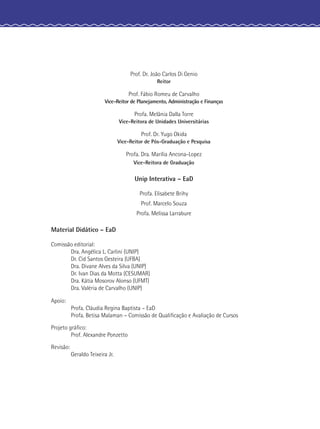 Prof. Dr. João Carlos Di Genio
Reitor
Prof. Fábio Romeu de Carvalho
Vice-Reitor de Planejamento, Administração e Finanças
Profa. Melânia Dalla Torre
Vice-Reitora de Unidades Universitárias
Prof. Dr. Yugo Okida
Vice-Reitor de Pós-Graduação e Pesquisa
Profa. Dra. Marília Ancona-Lopez
Vice-Reitora de Graduação
Unip Interativa – EaD
Profa. Elisabete Brihy
Prof. Marcelo Souza
Profa. Melissa Larrabure
Material Didático – EaD
Comissão editorial:
Dra. Angélica L. Carlini (UNIP)
Dr. Cid Santos Gesteira (UFBA)
Dra. Divane Alves da Silva (UNIP)
Dr. Ivan Dias da Motta (CESUMAR)
Dra. Kátia Mosorov Alonso (UFMT)
Dra. Valéria de Carvalho (UNIP)
Apoio:
Profa. Cláudia Regina Baptista – EaD
Profa. Betisa Malaman – Comissão de Qualiﬁcação e Avaliação de Cursos
Projeto gráﬁco:
Prof. Alexandre Ponzetto
Revisão:
Geraldo Teixeira Jr.
 