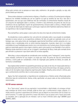 30
Unidade I
difuso pelo contato com as pessoas ao nosso redor, oralmente e de geração a geração, ou seja, está
pronto desde que nascemos.
Temos ainda a destacar o conhecimento religioso, o ﬁlosóﬁco e o artístico. O conhecimento religioso
baseia-se em verdades reveladas por um ser superior no qual se acredita (se tem fé) e isso não é
questionável, uma vez que suas evidências não são veriﬁcadas. O conhecimento ﬁlosóﬁco resulta de
um conjunto de explicações sobre o universo, o homem e seus elementos, do ponto de vista da sua
existência e de seu signiﬁcado. A partir de questionamentos, inclusive sobre a ciência, o ﬁlósofo adota
uma atitude de observação do objeto que o preocupa e especula sobre hipóteses explicativas. Baseia-se
na experiência e não na experimentação.
Para exempliﬁcar, vamos passar o aluno pelo crivo dos cinco tipos de conhecimento citados.
Ao estudarmos o aluno, podemos tirar uma série de conclusões sobre a sua atuação na sociedade,
baseada no senso comum ou na experiência cotidiana. De fato, ele pode ser explicado como um ser
biológico que, visto pelas lentes da investigação experimental (cientíﬁca), contém presentes em si as
relações vivas e coordenadas entre os vários sistemas (sanguíneo, muscular, ósseo etc.) e os órgãos
entendidos em suas ﬁnalidades para manter vivo e em movimento o ser humano aluno. O aluno também
pode ser examinado quanto à sua origem e destino, assim como quanto à sua liberdade e livre-arbítrio.
Podemos ainda examiná-lo como um ser à imagem e semelhança de Deus, criado pela vontade divina
para difundir ou preservar o que dizem sobre Ele os textos sagrados.
Além disso, o aluno ainda pode ser considerado como revoltado, como “maloqueiro”, como riquinho,
como relaxado, conforme for sua origem e os trajes que veste. Do ponto de vista do conhecimento
artístico, o aluno pode ser considerado a fonte de inspiração para padrões de beleza, de saúde, de
harmonia e sensibilidade.
Essa rápida análise também nos possibilita generalizar que cada um de nós, em nossas ações diárias, é
impulsionado pelos diferentes tipos de conhecimento. Ora, somos feitos de tempo e de espaço, portanto,
cada um de nós explica essas categorias cognitivas pela religião, ﬁlosoﬁa, senso comum e ciência, pois
que o conhecimento cientíﬁco não é o único acesso à verdade.
Agora, ﬁca fácil compreender a importância de considerarmos a História sendo inﬂuenciada pelos
diferentes tipos de conhecimento. Vamos, então, aprofundar um pouco cada um dos conhecimentos
mencionados.
4.2 O senso comum
Se o “bom senso”, apesar de sua aspiração à racionalidade e objetividade, só consegue atingir
essa condição de forma muito limitada, pode-se dizer que o conhecimento vulgar, popular, é o
modo comum, corrente e espontâneo de conhecer, que se adquire no trato direto com as coisas e os
seres humanos. “É o saber que preenche a nossa vida diária e que se possui sem o haver procurado
ou estudado, sem a aplicação de um método e sem se haver refletido sobre algo” (BABINI apud
SOARES, 2007).
 