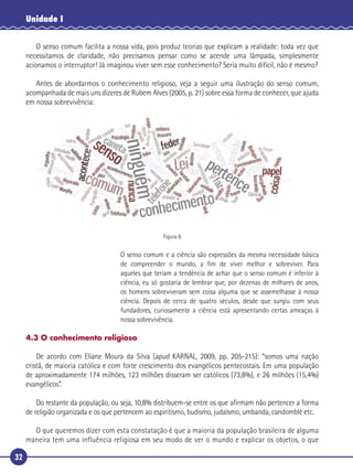 32
Unidade I
O senso comum facilita a nossa vida, pois produz teorias que explicam a realidade: toda vez que
necessitamos de claridade, não precisamos pensar como se acende uma lâmpada, simplesmente
acionamos o interruptor! Já imaginou viver sem esse conhecimento? Seria muito difícil, não é mesmo?
Antes de abordarmos o conhecimento religioso, veja a seguir uma ilustração do senso comum,
acompanhada de mais uns dizeres de Rubem Alves (2005, p. 21) sobre essa forma de conhecer, que ajuda
em nossa sobrevivência:
Figura 6
O senso comum e a ciência são expressões da mesma necessidade básica
de compreender o mundo, a ﬁm de viver melhor e sobreviver. Para
aqueles que teriam a tendência de achar que o senso comum é inferior à
ciência, eu só gostaria de lembrar que, por dezenas de milhares de anos,
os homens sobreviveram sem coisa alguma que se assemelhasse à nossa
ciência. Depois de cerca de quatro séculos, desde que surgiu com seus
fundadores, curiosamente a ciência está apresentando certas ameaças à
nossa sobrevivência.
4.3 O conhecimento religioso
De acordo com Eliane Moura da Silva (apud KARNAL, 2009, pp. 205-215): “somos uma nação
cristã, de maioria católica e com forte crescimento dos evangélicos pentecostais. Em uma população
de aproximadamente 174 milhões, 123 milhões disseram ser católicos (73,8%), e 26 milhões (15,4%)
evangélicos”.
Do restante da população, ou seja, 10,8% distribuem-se entre os que aﬁrmam não pertencer a forma
de religião organizada e os que pertencem ao espiritismo, budismo, judaísmo, umbanda, candomblé etc.
O que queremos dizer com esta constatação é que a maioria da população brasileira de alguma
maneira tem uma influência religiosa em seu modo de ver o mundo e explicar os objetos, o que
 