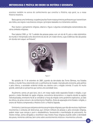 33
METODOLOGIA E PRÁTICA EM ENSINO DA HISTÓRIA E GEOGRAFIA
acontece também no acervo de conhecimento que constitui a História, seja geral, ou a nossa
História brasileira.
Basta apenas uma lembrança: os padres jesuítas foram nossos primeiros professores que transmitiram
aos índios, aos negros e aos brancos crenças e princípios baseados no cristianismo católico.
Para ilustrar o pensamento religioso, observe a ﬁgura e algumas considerações esclarecedoras dos
vários símbolos religiosos.
Para Lakatos (1991, p. 15): “a adesão das pessoas passa a ser um ato de fé, pois a visão sistemática
do mundo é interpretada como decorrente do ato de um criador divino, cujas evidências não são postas
em dúvida nem sequer veriﬁcáveis”.
Figura 7
No episódio de 11 de setembro de 2001, quando da derrubada das Torres Gêmeas, nos Estados
Unidos, o mundo ﬁcou estarrecido com a justiﬁcativa da invasão: marcada pela economia, pela política
e pela ciência, a sociedade ocidental dividia seu destino com a religião oriental. O susto foi muito
grande, sobretudo se pensarmos que somos uma sociedade laica.
Atualmente, somos um país laico, isto é, em nossa nação estão separados Estado e religião, o que
garante a todos liberdade de opção religiosa, convivência democrática e o respeito devido às opções
individualizadas, entretanto há de se considerar a força da religião como parâmetro explicativo, ao lado
da ciência, do senso comum e do conhecimento ﬁlosóﬁco. Antes da separação entre Estado e religião, o
ensino de História compreendia a História Civil e a História Sagrada.
Entretanto, é preciso que estejamos atentos aos princípios religiosos, que não são neutros e legitimam
movimentos e condutas até destrutivas, que vitimam milhares de pessoas e, pela convicção religiosa,
podem impor suas crenças e punir a desobediência, favorecendo a manifestação de preconceito. Ao
mesmo tempo, somos obrigados a reconhecer essa mesma força religiosa atuando sobre a identidade
dos povos, memórias coletivas, bem como sobre acontecimentos místicos e movimentos culturais.
 