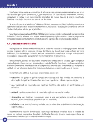 34
Unidade I
Essa força religiosa apoia-se em doutrinas de aﬁrmações sagradas categóricas e valorativas por terem
sido reveladas pelo plano sobrenatural, e, por esse motivo, tais verdades são consideradas infalíveis,
indiscutíveis e exatas. É um conhecimento sistemático do mundo (quanto à origem, signiﬁcado,
ﬁnalidade e destino) e é considerado obra de um Ser maior.
Seseacredita,entãoas“evidências”nãosãoveriﬁcáveis,umavezqueaféestáimplícitaparasustentar
a permanência e veracidade do conhecimento revelado. Aquilo que é revelado pelo sobrenatural também
é indiscutível, pois se admite que seja infalível.
Segundoamesmaautora(apudKARNAL,2009),éprecisorepensarareligiãoeareligiosidadenumaperspectiva
da História Cultural e, acima de tudo, integrar novos códigos em que gêneros, etnia e classe façam parte das
formas de expressão espiritual de forma construtiva e como expressão das singularidades dos cidadãos.
4.4 O conhecimento ﬁlosóﬁco
Distingue-se dos demais conhecimentos por se basear no ﬁlosofar, na interrogação como meio de
provocar respostas sobre o objeto de interesse do ﬁlósofo, ou daquele que busca conhecer por meio
da Filosoﬁa. Sua metodologia é reﬂexiva, racional e especulativa e destina-se a chegar a um conjunto
encadeado de pressupostos que se transformam em correntes de pensamento.
Para os ﬁlósofos, a ciência não é suﬁciente para explicar o sentido geral do universo, e, para compensar
essa insuﬁciência, o homem recorre à explicação por meio da Filosoﬁa. Filosofando, ele ultrapassa os limites
da Ciência (delimitados pela necessidade da comprovação concreta) para compreender ou interpretar a
realidade em sua totalidade. Mediante a Filosoﬁa, estabelecemos uma concepção geral do mundo.
Conforme Soares (2007, p. 2), são suas características básicas ser:
• valorativo: seu ponto de partida consiste em hipóteses que não poderão ser submetidas à
observação. As hipóteses ﬁlosóﬁcas baseiam-se na experiência e não na experimentação;
• não veriﬁcável: os enunciados das hipóteses ﬁlosóﬁcas não podem ser conﬁrmados nem
refutados;
• racional: consiste num conjunto de enunciados logicamente correlacionados;
• sistemático: suas hipóteses e enunciados visam a uma representação coerente da realidade
estudada, numa tentativa de apreendê-la em sua totalidade;
• infalível e exato: suas hipóteses e postulados não são submetidos ao decisivo teste da observação,
experimentação.
O conhecimento ﬁlosóﬁco é mais ligado à construção de ideias e conceitos. Busca as verdades do
mundo por meio da indagação e do debate; do ﬁlosofar. Portanto, de certo modo, assemelha-se ao
conhecimento cientíﬁco (por se valer de uma metodologia).
 
