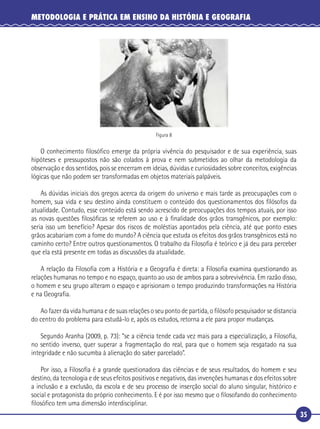 35
METODOLOGIA E PRÁTICA EM ENSINO DA HISTÓRIA E GEOGRAFIA
Figura 8
O conhecimento ﬁlosóﬁco emerge da própria vivência do pesquisador e de sua experiência, suas
hipóteses e pressupostos não são colados à prova e nem submetidos ao olhar da metodologia da
observação e dos sentidos, pois se encerram em ideias, dúvidas e curiosidades sobre conceitos, exigências
lógicas que não podem ser transformadas em objetos materiais palpáveis.
As dúvidas iniciais dos gregos acerca da origem do universo e mais tarde as preocupações com o
homem, sua vida e seu destino ainda constituem o conteúdo dos questionamentos dos ﬁlósofos da
atualidade. Contudo, esse conteúdo está sendo acrescido de preocupações dos tempos atuais, por isso
as novas questões ﬁlosóﬁcas se referem ao uso e à ﬁnalidade dos grãos transgênicos, por exemplo:
seria isso um benefício? Apesar dos riscos de moléstias apontados pela ciência, até que ponto esses
grãos acabariam com a fome do mundo? A ciência que estuda os efeitos dos grãos transgênicos está no
caminho certo? Entre outros questionamentos. O trabalho da Filosoﬁa é teórico e já deu para perceber
que ela está presente em todas as discussões da atualidade.
A relação da Filosoﬁa com a História e a Geograﬁa é direta: a Filosoﬁa examina questionando as
relações humanas no tempo e no espaço, quanto ao uso de ambos para a sobrevivência. Em razão disso,
o homem e seu grupo alteram o espaço e aprisionam o tempo produzindo transformações na História
e na Geograﬁa.
Ao fazer da vida humana e de suas relações o seu ponto de partida, o ﬁlósofo pesquisador se distancia
do centro do problema para estudá-lo e, após os estudos, retorna a ele para propor mudanças.
Segundo Aranha (2009, p. 73): “se a ciência tende cada vez mais para a especialização, a Filosoﬁa,
no sentido inverso, quer superar a fragmentação do real, para que o homem seja resgatado na sua
integridade e não sucumba à alienação do saber parcelado”.
Por isso, a Filosoﬁa é a grande questionadora das ciências e de seus resultados, do homem e seu
destino, da tecnologia e de seus efeitos positivos e negativos, das invenções humanas e dos efeitos sobre
a inclusão e a exclusão, da escola e de seu processo de inserção social do aluno singular, histórico e
social e protagonista do próprio conhecimento. E é por isso mesmo que o ﬁlosofando do conhecimento
ﬁlosóﬁco tem uma dimensão interdisciplinar.
 