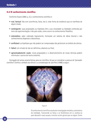 36
Unidade I
4.5 O conhecimento cientíﬁco
Conforme Soares (2007, p. 2), o conhecimento cientíﬁco é:
• real, factual: lida com ocorrências, fatos, isto é, toda forma de existência que se manifesta de
algum modo;
• contingente: suas proposições ou hipóteses têm a sua veracidade ou falsidade conhecida por
meio da experimentação e não pela razão, como ocorre no conhecimento ﬁlosóﬁco;
• sistemático: saber ordenado logicamente, formando um sistema de ideias (teoria) e não
conhecimentos dispersos e desconexos;
• veriﬁcável: as hipóteses que não podem ser comprovadas não pertencem ao âmbito da ciência;
• falível: em virtude de não ser deﬁnitivo, absoluto ou ﬁnal;
• aproximadamente exato: novas proposições e o desenvolvimento de novas técnicas podem
reformular o acervo de teoria existente.
Carregado de tantas características, para ser cientíﬁco, há que se considerar a postura do “pensador
cientíﬁco”. Conﬁra o símbolo da ciência e a consideração de José Reis (1968) a seguir:
Figura 9
O conhecimento científico resulta de investigação metódica, sistemática
da realidade. Transcende os fatos e os fenômenos em si, analisa-os
para descobrir suas causas e concluir as leis gerais que os regem. Como
 