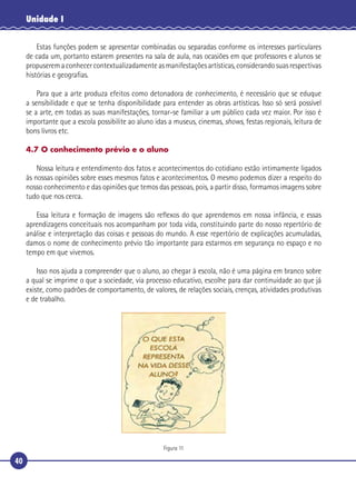 40
Unidade I
Estas funções podem se apresentar combinadas ou separadas conforme os interesses particulares
de cada um, portanto estarem presentes na sala de aula, nas ocasiões em que professores e alunos se
propuserem a conhecer contextualizadamente as manifestações artísticas, considerando suas respectivas
histórias e geograﬁas.
Para que a arte produza efeitos como detonadora de conhecimento, é necessário que se eduque
a sensibilidade e que se tenha disponibilidade para entender as obras artísticas. Isso só será possível
se a arte, em todas as suas manifestações, tornar-se familiar a um público cada vez maior. Por isso é
importante que a escola possibilite ao aluno idas a museus, cinemas, shows, festas regionais, leitura de
bons livros etc.
4.7 O conhecimento prévio e o aluno
Nossa leitura e entendimento dos fatos e acontecimentos do cotidiano estão intimamente ligados
às nossas opiniões sobre esses mesmos fatos e acontecimentos. O mesmo podemos dizer a respeito do
nosso conhecimento e das opiniões que temos das pessoas, pois, a partir disso, formamos imagens sobre
tudo que nos cerca.
Essa leitura e formação de imagens são reﬂexos do que aprendemos em nossa infância, e essas
aprendizagens conceituais nos acompanham por toda vida, constituindo parte do nosso repertório de
análise e interpretação das coisas e pessoas do mundo. A esse repertório de explicações acumuladas,
damos o nome de conhecimento prévio tão importante para estarmos em segurança no espaço e no
tempo em que vivemos.
Isso nos ajuda a compreender que o aluno, ao chegar à escola, não é uma página em branco sobre
a qual se imprime o que a sociedade, via processo educativo, escolhe para dar continuidade ao que já
existe, como padrões de comportamento, de valores, de relações sociais, crenças, atividades produtivas
e de trabalho.
Figura 11
 