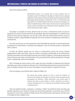 41
METODOLOGIA E PRÁTICA EM ENSINO DA HISTÓRIA E GEOGRAFIA
Para Vinícius Signoreli (2011):
Conhecimento prévio é um conceito que se tornou famoso entre os
educadores a partir de reﬂexões em educação com base teórica na pesquisa
piagetiana.Aconstruçãodoconhecimentopelosujeitoquepensaéaprincipal
preocupação dessas pesquisas. Compreender como é o conhecimento que
esse sujeito tem em determinado momento de sua vida e com relação a um
objeto é fundamental para reﬂetir sobre a forma como esse sujeito aprende,
ou seja, como ele transforma esse conhecimento prévio, passando a ter um
maior conhecimento sobre o objeto.
Ao planejar as situações de ensino, devemos levar em conta o conhecimento prévio do aluno se
desejamos seu sucesso no desenvolvimento das atividades. Para haver aprendizagem, os conhecimentos
prévios do aluno são pré-requisitos, mas isso não é tudo. Além dos conhecimentos prévios, há que se
considerar também a disponibilidade de aprender, bem como selecionar atividades para sistematizar o
conhecimento.
Ao se dar conta de que um aluno apresenta muitas diﬁculdades de aprender ou mostra desinteresse
às propostas de conhecimento, o professor deve pesquisar o que ele (o aluno) já sabe ou desconhece
sobre o assunto.
O ensino da História quando leva em conta os conhecimentos prévios dos alunos, interfere
gradativamente sobre suas visões iniciais de mundo e de pessoas, aproximando-os do conhecimento
cientíﬁcopelaanálisecríticadasrelaçõeshumanascomotempoeoespaçoeaconstruçãodeargumentos
éticos e humanos com vistas a uma vida melhor, com autoconhecimento, espírito participativo, interação
social e compreensão criativa da diversidade.
Para a formação de alunos críticos, é de se supor que haja criticidade no tratamento dos assuntos
abordadosequeescolaeprofessoresestimulemalivremanifestaçãodopensamento,buscandocontribuir
para um diálogo amistoso entre as novas informações e as que já existem no repertório do aluno.
Leia com atenção o que aﬁrmam Nemi e Martins (1996, p. 9):
Na maioria das escolas, quando se inicia o ensino de História, as
primeiras informações que chegam aos alunos tratam da trajetória dos
portugueses até alcançar o Brasil, ignorando o que existia antes. O
objetivo das aulas é, quase sempre, o mesmo: apresentar os heróis e
as datas fundamentais e as “conquistas da sociedade brasileira desde
o descobrimento”.
Tudo vem predeterminado: o programa, o conteúdo, a “lógica” da escolha dos fatos, das datas, das
pessoas importantes, sem nenhuma menção aos movimentos populares e seus líderes, seus conﬂitos
que parecem nunca terem existido na História oﬁcial. Uma História assim está longe de contribuir para
a formação do aluno cidadão crítico.
 