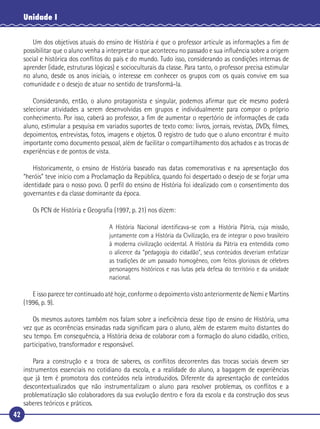 42
Unidade I
Um dos objetivos atuais do ensino de História é que o professor articule as informações a ﬁm de
possibilitar que o aluno venha a interpretar o que aconteceu no passado e sua inﬂuência sobre a origem
social e histórica dos conﬂitos do país e do mundo. Tudo isso, considerando as condições internas de
aprender (idade, estruturas lógicas) e socioculturais da classe. Para tanto, o professor precisa estimular
no aluno, desde os anos iniciais, o interesse em conhecer os grupos com os quais convive em sua
comunidade e o desejo de atuar no sentido de transformá-la.
Considerando, então, o aluno protagonista e singular, podemos aﬁrmar que ele mesmo poderá
selecionar atividades a serem desenvolvidas em grupos e individualmente para compor o próprio
conhecimento. Por isso, caberá ao professor, a ﬁm de aumentar o repertório de informações de cada
aluno, estimular a pesquisa em variados suportes de texto como: livros, jornais, revistas, DVDs, ﬁlmes,
depoimentos, entrevistas, fotos, imagens e objetos. O registro de tudo que o aluno encontrar é muito
importante como documento pessoal, além de facilitar o compartilhamento dos achados e as trocas de
experiências e de pontos de vista.
Historicamente, o ensino de História baseado nas datas comemorativas e na apresentação dos
“heróis” teve início com a Proclamação da República, quando foi despertado o desejo de se forjar uma
identidade para o nosso povo. O perﬁl do ensino de História foi idealizado com o consentimento dos
governantes e da classe dominante da época.
Os PCN de História e Geograﬁa (1997, p. 21) nos dizem:
A História Nacional identiﬁcava-se com a História Pátria, cuja missão,
juntamente com a História da Civilização, era de integrar o povo brasileiro
à moderna civilização ocidental. A História da Pátria era entendida como
o alicerce da “pedagogia do cidadão”, seus conteúdos deveriam enfatizar
as tradições de um passado homogêneo, com feitos gloriosos de célebres
personagens históricos e nas lutas pela defesa do território e da unidade
nacional.
E isso parece ter continuado até hoje, conforme o depoimento visto anteriormente de Nemi e Martins
(1996, p. 9).
Os mesmos autores também nos falam sobre a ineﬁciência desse tipo de ensino de História, uma
vez que as ocorrências ensinadas nada signiﬁcam para o aluno, além de estarem muito distantes do
seu tempo. Em consequência, a História deixa de colaborar com a formação do aluno cidadão, crítico,
participativo, transformador e responsável.
Para a construção e a troca de saberes, os conﬂitos decorrentes das trocas sociais devem ser
instrumentos essenciais no cotidiano da escola, e a realidade do aluno, a bagagem de experiências
que já tem é promotora dos conteúdos nela introduzidos. Diferente da apresentação de conteúdos
descontextualizados que não instrumentalizam o aluno para resolver problemas, os conﬂitos e a
problematização são colaboradores da sua evolução dentro e fora da escola e da construção dos seus
saberes teóricos e práticos.
 