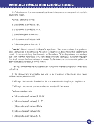 45
METODOLOGIA E PRÁTICA EM ENSINO DA HISTÓRIA E GEOGRAFIA
III–Defundamentostãocoerentes,asteoriascríticassozinhaspromoveramumagrandereformulação
educacional no país.
Assinale a alternativa correta:
a) Estão corretas as aﬁrmativas I e II.
b) Estão corretas as aﬁrmativas II e III.
c) Está correta apenas a aﬁrmativa I.
d) Estão corretas as aﬁrmativas I e III.
e) Está correta apenas a aﬁrmativa III.
Questão 3. Durante uma aula de Geograﬁa, a professora falava aos seus alunos de segundo ano
sobre a composição da etnia brasileira. Ao citar os negros africanos, disse, mostrando o globo terrestre,
que eles vieram de muito longe. Imediatamente, José Carlos falou: “Acho não professora, tô vendo daqui
que é bem pertinho!” A professora sorriu diante desse comentário e começou a explicar em linguagem
bem simples, que os risquinhos pretos que separavam Brasil e África representavam muitos quilômetros.
Sobre a atitude da professora, é correto aﬁrmar:
I – Ela agiu corretamente, mesmo sabendo que o aluno pouco entendeu da explicação sobre a escala
milimétrica.
II – Ela não deveria ter prolongado a aula uma vez que seus alunos ainda estão presos ao espaço
vivido e o assunto era muito difícil.
III – Ela agiu corretamente e deverá cobrar dos alunos detalhes da sua explicação complementar.
IV – Ela agiu corretamente, pois tentou adaptar o assunto difícil aos alunos.
Escolha a resposta correta:
a) Estão corretas as aﬁrmativas I, II, III e IV.
b) Estão corretas as aﬁrmativas II, III e IV.
c) Estão corretas as aﬁrmativas I, III e IV.
d) Estão corretas as aﬁrmativas I e IV.
e) Estão corretas as aﬁrmativas II e III.
 