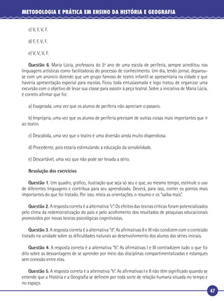 47
METODOLOGIA E PRÁTICA EM ENSINO DA HISTÓRIA E GEOGRAFIA
c) V, F, V, F.
d) F, F, V, F.
e) V, V, V, F.
Questão 6. Maria Lúcia, professora do 5º ano de uma escola de periferia, sempre acreditou nas
linguagens artísticas como facilitadoras do processo de conhecimento. Um dia, lendo jornal, deparou-
se com um anúncio dizendo que um grupo famoso de teatro infantil se apresentaria na cidade e que
haveria apresentação especial para escolas. Ficou toda entusiasmada e logo tratou de organizar uma
excursão com o objetivo de levar sua classe para assistir à peça teatral. Sobre a iniciativa de Maria Lúcia,
é correto aﬁrmar que foi:
a) Exagerada, uma vez que os alunos de periferia não apreciam o passeio.
b) Imprópria, uma vez que os alunos de periferia precisam de outras coisas mais importantes que ir
ao teatro.
c) Descabida, uma vez que o teatro é uma diversão ainda muito dispendiosa.
d) Procedente, pois estaria estimulando a educação da sensibilidade.
e) Descartável, uma vez que não pode ser levada a sério.
Resolução dos exercícios
Questão 1. Um quadro, gráﬁco, ilustração que seja só seu e que, ao mesmo tempo, estimule o uso
de diferentes linguagens e contribua para seu aprendizado. Deverá, para isso, conter os pontos mais
importantes do que foi tratado. Por isso, releia as orientações, o resumo e os “saiba mais”.
Questão 2. A resposta correta é a alternativa “c”. Os efeitos das teorias críticas foram potencializados
pelo clima da redemocratização do país e pelo acolhimento dos resultados de pesquisas educacionais
promovidos por novas teorias psicológicas cognitivistas.
Questão 3. A resposta correta é a alternativa “d”. As aﬁrmativas II e III não condizem com o conteúdo
tratado na unidade sobre as diﬁculdades naturais ao desenvolvimento dos alunos das séries iniciais.
Questão 4. A resposta correta é a alternativa “b”. As aﬁrmativas I e III contradizem tudo o que foi
dito sobre as desvantagens de se aprender por meio das disciplinas compartimentalizadas e estanques
sem conexão entre elas.
Questão 5. A resposta correta é a alternativa “b”. As aﬁrmativas I e II não têm signiﬁcado quando se
entende que a História e a Geograﬁa se deﬁnem por toda sorte de relação humana situada no tempo e
no espaço.
 