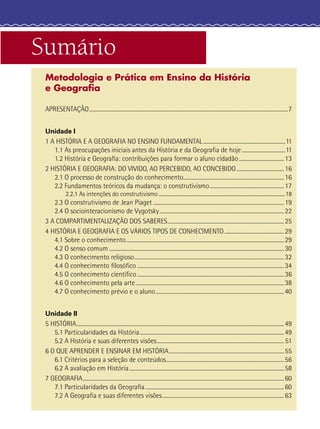 Sumário
Metodologia e Prática em Ensino da História
e Geograﬁa
APRESENTAÇÃO......................................................................................................................................................7
Unidade I
1 A HISTÓRIA E A GEOGRAFIA NO ENSINO FUNDAMENTAL ..............................................................11
1.1 As preocupações iniciais antes da História e da Geograﬁa de hoje.................................11
1.2 História e Geograﬁa: contribuições para formar o aluno cidadão..................................13
2 HISTÓRIA E GEOGRAFIA: DO VIVIDO, AO PERCEBIDO, AO CONCEBIDO....................................16
2.1 O processo de construção do conhecimento............................................................................16
2.2 Fundamentos teóricos da mudança: o construtivismo........................................................17
2.2.1 As intenções do construtivismo .......................................................................................................18
2.3 O construtivismo de Jean Piaget...................................................................................................19
2.4 O sociointeracionismo de Vygotsky..............................................................................................22
3 A COMPARTIMENTALIZAÇÃO DOS SABERES........................................................................................25
4 HISTÓRIA E GEOGRAFIA E OS VÁRIOS TIPOS DE CONHECIMENTO.............................................29
4.1 Sobre o conhecimento.......................................................................................................................29
4.2 O senso comum ....................................................................................................................................30
4.3 O conhecimento religioso.................................................................................................................32
4.4 O conhecimento ﬁlosóﬁco ...............................................................................................................34
4.5 O conhecimento cientíﬁco...............................................................................................................36
4.6 O conhecimento pela arte................................................................................................................38
4.7 O conhecimento prévio e o aluno.................................................................................................40
Unidade II
5 HISTÓRIA.............................................................................................................................................................49
5.1 Particularidades da História.............................................................................................................49
5.2 A História e suas diferentes visões................................................................................................ 51
6 O QUE APRENDER E ENSINAR EM HISTÓRIA.......................................................................................55
6.1 Critérios para a seleção de conteúdos.........................................................................................56
6.2 A avaliação em História.....................................................................................................................58
7 GEOGRAFIA........................................................................................................................................................60
7.1 Particularidades da Geograﬁa.........................................................................................................60
7.2 A Geograﬁa e suas diferentes visões............................................................................................63
 