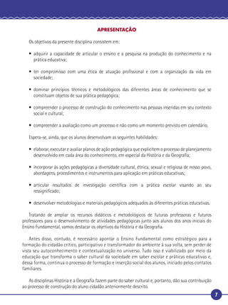 7
APRESENTAÇÃO
Os objetivos da presente disciplina consistem em:
• adquirir a capacidade de articular o ensino e a pesquisa na produção do conhecimento e na
prática educativa;
• ter compromisso com uma ética de atuação proﬁssional e com a organização da vida em
sociedade;
• dominar princípios técnicos e metodológicos das diferentes áreas de conhecimento que se
constituam objetos de sua prática pedagógica;
• compreender o processo de construção do conhecimento nas pessoas inseridas em seu contexto
social e cultural;
• compreender a avaliação como um processo e não como um momento previsto em calendário.
Espera-se, ainda, que os alunos desenvolvam as seguintes habilidades:
• elaborar, executar e avaliar planos de ação pedagógica que explicitem o processo de planejamento
desenvolvido em cada área do conhecimento, em especial da História e da Geograﬁa;
• incorporar às ações pedagógicas a diversidade cultural, étnica, sexual e religiosa de nosso povo,
abordagens, procedimentos e instrumentos para aplicação em práticas educativas;
• articular resultados de investigação cientíﬁca com a prática escolar visando ao seu
ressigniﬁcado;
• desenvolver metodologias e materiais pedagógicos adequados às diferentes práticas educativas.
Tratando de ampliar os recursos didáticos e metodológicos de futuras professoras e futuros
professores para o desenvolvimento de atividades pedagógicas junto aos alunos dos anos iniciais do
Ensino Fundamental, vamos destacar os objetivos da História e da Geograﬁa.
Antes disso, contudo, é necessário apontar o Ensino Fundamental como estratégico para a
formação do cidadão crítico, participativo e transformador do ambiente à sua volta, sem perder de
vista seu autoconhecimento e contextualização no universo. Tudo isso é viabilizado por meio da
educação que transforma o saber cultural da sociedade em saber escolar e práticas educativas e,
dessa forma, continua o processo de formação e inserção social dos alunos, iniciado pelos contatos
familiares.
As disciplinas História e a Geograﬁa fazem parte do saber cultural e, portanto, dão sua contribuição
ao processo de construção do aluno cidadão anteriormente descrito.
 