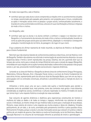 8
De modo mais especíﬁco, cabe à História:
• contribuir para que cada aluna e aluno compreenda as relações entre os acontecimentos situados
no tempo, caracterizado pelo passado, pelo presente, com projeções para o futuro, considerando
as ações e interações sociais entre as pessoas e grupos sociais, contextualizados socialmente, e
levando em conta as dimensões econômicas, culturais em suas manifestações artísticas e religiosas
de modo crítico e criativo.
Já à Geograﬁa, cabe:
• contribuir para que as alunas e os alunos venham a conhecer o espaço e se relacionar com a
Geograﬁa e o funcionamento da natureza, de modo crítico, criativo e contextualizado, levando em
conta as ações dos grupos sociais para sua sobrevivência, adaptação e a necessária e consequente
produção e transformação do território, da paisagem e do lugar em que vivem.
O que acabamos de aﬁrmar representa de modo resumido, os objetivos da História e da Geograﬁa
para o Ensino Fundamental.
Note bem que não estamos falando de conhecimentos estáticos e descritivos, nem da História e nem
da Geograﬁa. Também não estamos nos referindo à memorização de acontecimentos distantes e às suas
respectivas datas e heróis a serem reproduzidos nas provas. Estamos, isto sim, querendo dizer que os
tempos são outros, tanto para o estudo do tempo (História) como para o estudo do espaço (Geograﬁa),
entendidas em suas relações com as ações humanas destinadas à sobrevivência das pessoas e dos grupos
sociais e, por isso, provocando transformações socioculturais e espaciais dinâmicas.
Juntando-se as áreas de História e Geograﬁa às demais áreas do conhecimento (Língua Portuguesa,
Matemática, Ciências Naturais, Arte e Educação Física), temos o currículo do Ensino Fundamental em
suas séries iniciais, representando parte da estrutura atual da Educação Básica, que tem em seu bojo a
preocupação com os conteúdos conceituais, atitudinais e procedimentais para a inserção do aluno na
sociedade.
Utilizamos o termo atual, uma vez que a escola está sujeita a transformações para atender a
demandas tanto da sociedade local, mais próxima, como dos contextos mais gerais e mais distantes,
consideradas as exigências sociais, econômicas e culturais registradas na história. O modelo de escola
que temos hoje é uma resposta histórica à evolução da nossa sociedade.
Esse conjunto de agentes dinâmicos e dialéticos gera expectativas constituintes de homens e
mulheres de todas as idades e de todos os tempos e espaços, interferindo nos sistemas de valores
sociais e individuais, ao mesmo tempo em que mobiliza todos os seres para a realização de seus desejos.
Portanto, nosso sistema de ensino é uma resposta aos muitos anseios e ideais de cidadania, ﬁrmados
politicamente, de um lado, e, de outro, orientados pelo pensamento cientíﬁco e pelas questões éticas.
Politicamente ﬁrmados, porque a escola é uma das instituições sociais que colocam em prática o ideário
político de um modelo de governo. Esse ideário se revela na Constituição, na Lei de Diretrizes e Bases da
Educação Nacional e no conjunto de normatização referente ao processo de ensino e aprendizagem.
 