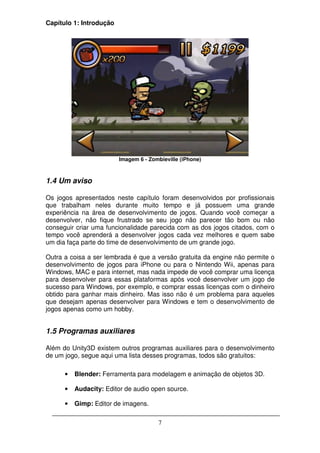 Capítulo 1: Introdução




                         Imagem 6 - Zombieville (iPhone)



1.4 Um aviso

Os jogos apresentados neste capítulo foram desenvolvidos por profissionais
que trabalham neles durante muito tempo e já possuem uma grande
experiência na área de desenvolvimento de jogos. Quando você começar a
desenvolver, não fique frustrado se seu jogo não parecer tão bom ou não
conseguir criar uma funcionalidade parecida com as dos jogos citados, com o
tempo você aprenderá a desenvolver jogos cada vez melhores e quem sabe
um dia faça parte do time de desenvolvimento de um grande jogo.

Outra a coisa a ser lembrada é que a versão gratuita da engine não permite o
desenvolvimento de jogos para iPhone ou para o Nintendo Wii, apenas para
Windows, MAC e para internet, mas nada impede de você comprar uma licença
para desenvolver para essas plataformas após você desenvolver um jogo de
sucesso para Windows, por exemplo, e comprar essas licenças com o dinheiro
obtido para ganhar mais dinheiro. Mas isso não é um problema para aqueles
que desejam apenas desenvolver para Windows e tem o desenvolvimento de
jogos apenas como um hobby.


1.5 Programas auxiliares

Além do Unity3D existem outros programas auxiliares para o desenvolvimento
de um jogo, segue aqui uma lista desses programas, todos são gratuitos:

      •   Blender: Ferramenta para modelagem e animação de objetos 3D.

      •   Audacity: Editor de audio open source.

      •   Gimp: Editor de imagens.

                                       7
 