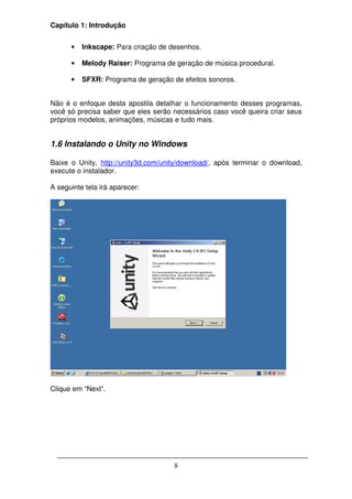 Capítulo 1: Introdução


      •   Inkscape: Para criação de desenhos.

      •   Melody Raiser: Programa de geração de música procedural.

      •   SFXR: Programa de geração de efeitos sonoros.


Não é o enfoque desta apostila detalhar o funcionamento desses programas,
você só precisa saber que eles serão necessários caso você queira criar seus
próprios modelos, animações, músicas e tudo mais.


1.6 Instalando o Unity no Windows

Baixe o Unity, http://unity3d.com/unity/download/, após terminar o download,
execute o instalador.

A seguinte tela irá aparecer:




Clique em “Next”.




                                     8
 