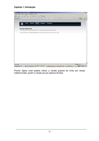 Capítulo 1: Introdução




Pronto! Agora você poderá utilizar a versão gratuita do Unity por tempo
indeterminado, porém a versão pro por apenas 30 dias.




                                  15
 
