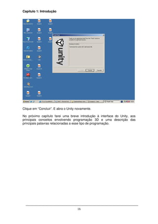 Capítulo 1: Introdução




Clique em “Concluir”. E abra o Unity novamente.

No próximo capítulo farei uma breve introdução à interface do Unity, aos
principais conceitos envolvendo programação 3D e uma descrição das
principais palavras relacionadas a esse tipo de programação.




                                     16
 