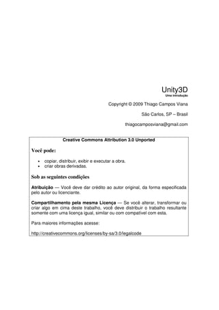 Unity3D
                                                                     Uma introdução


                                          Copyright © 2009 Thiago Campos Viana

                                                          São Carlos, SP – Brasil

                                                   thiagocamposviana@gmail.com


                 Creative Commons Attribution 3.0 Unported

Você pode:

   •   copiar, distribuir, exibir e executar a obra.
   •   criar obras derivadas.

Sob as seguintes condições

Atribuição — Você deve dar crédito ao autor original, da forma especificada
pelo autor ou licenciante.

Compartilhamento pela mesma Licença — Se você alterar, transformar ou
criar algo em cima deste trabalho, você deve distribuir o trabalho resultante
somente com uma licença igual, similar ou com compatível com esta.

Para maiores informações acesse:

http://creativecommons.org/licenses/by-sa/3.0/legalcode
 
