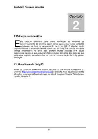 Capítulo 2: Principais conceitos



                                                                Capítulo


                                                                   2
2 Principais conceitos


E      ste capítulo apresenta uma breve introdução ao ambiente de
       desenvolvimento do Unity3D assim como alguns dos vários conceitos
       envolvidos na área de programação de jogos 3D. O objetivo deste
capítulo é tornar o leitor mais familiar com o uso do Unity3D e com os principais
termos encontrados na área, pois existem muitas pessoas com pouca
experiência na área e que costumam ficar confusas com eles. Boa parte do que
está neste capítulo está disponível na própria documentação do Unity, porém
em inglês.


2.1 O ambiente do Unity3D

Antes de continuar lendo este tutorial, recomendo que instale o programa do
Unity3D (http://unity3d.com/unity/download/) e execute. Para aqueles que estão
abrindo o programa pela primeira vez ele abrirá o projeto Tropical Paradise por
padrão, imagem 7.




                                       17
 