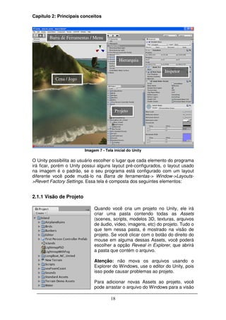 Capítulo 2: Principais conceitos



        Barra de Ferramentas / Menu



                                            Hierarquia

                                                                Inspetor
           Cena / Jogo




                                         Projeto




                         Imagem 7 - Tela inicial do Unity

O Unity possibilita ao usuário escolher o lugar que cada elemento do programa
irá ficar, porém o Unity possui alguns layout pré-configurados, o layout usado
na imagem é o padrão, se o seu programa está configurado com um layout
diferente você pode mudá-lo na Barra de ferramentas-> Window->Layouts-
>Revert Factory Settings. Essa tela é composta dos seguintes elementos:


2.1.1 Visão de Projeto

                              Quando você cria um projeto no Unity, ele irá
                              criar uma pasta contendo todas as Assets
                              (scenes, scripts, modelos 3D, texturas, arquivos
                              de áudio, vídeo, imagens, etc) do projeto. Tudo o
                              que tem nessa pasta, é mostrado na visão de
                              projeto. Se você clicar com o botão do direito do
                              mouse em alguma dessas Assets, você poderá
                              escolher a opção Reveal in Explorer, que abrirá
                              a pasta que contém o arquivo.

                              Atenção: não mova os arquivos usando o
                              Explorer do Windows, use o editor do Unity, pois
                              isso pode causar problemas ao projeto.

                              Para adicionar novas Assets ao projeto, você
                              pode arrastar o arquivo do Windows para a visão

                                       18
 
