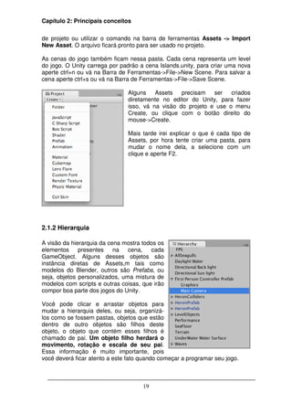 Capítulo 2: Principais conceitos

de projeto ou utilizar o comando na barra de ferramentas Assets -> Import
New Asset. O arquivo ficará pronto para ser usado no projeto.

As cenas do jogo também ficam nessa pasta. Cada cena representa um level
do jogo. O Unity carrega por padrão a cena Islands.unity, para criar uma nova
aperte ctrl+n ou vá na Barra de Ferramentas->File->New Scene. Para salvar a
cena aperte ctrl+s ou vá na Barra de Ferramentas->File->Save Scene.

                                Alguns    Assets   precisam   ser   criados
                                diretamente no editor do Unity, para fazer
                                isso, vá na visão do projeto e use o menu
                                Create, ou clique com o botão direito do
                                mouse->Create.

                                Mais tarde irei explicar o que é cada tipo de
                                Assets, por hora tente criar uma pasta, para
                                mudar o nome dela, a selecione com um
                                clique e aperte F2.




2.1.2 Hierarquia

A visão da hierarquia da cena mostra todos os
elementos     presentes    na   cena,   cada
GameObject. Alguns desses objetos são
instância diretas de Assets,m tais como
modelos do Blender, outros são Prefabs, ou
seja, objetos personalizados, uma mistura de
modelos com scripts e outras coisas, que irão
compor boa parte dos jogos do Unity.

Você pode clicar e arrastar objetos para
mudar a hierarquia deles, ou seja, organizá-
los como se fossem pastas, objetos que estão
dentro de outro objetos são filhos deste
objeto, o objeto que contém esses filhos é
chamado de pai. Um objeto filho herdará o
movimento, rotação e escala de seu pai.
Essa informação é muito importante, pois
você deverá ficar atento a este fato quando começar a programar seu jogo.



                                     19
 