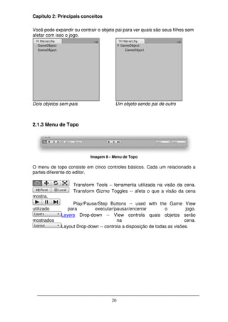 Capítulo 2: Principais conceitos

Você pode expandir ou contrair o objeto pai para ver quais são seus filhos sem
afetar com isso o jogo.




Dois objetos sem pais                   Um objeto sendo pai de outro



2.1.3 Menu de Topo




                            Imagem 8 - Menu de Topo

O menu de topo consiste em cinco controles básicos. Cada um relacionado a
partes diferente do editor.

                   Transform Tools – ferramenta utilizada na visão da cena.
                   Transform Gizmo Toggles -- afeta o que a visão da cena
mostra.
                  Play/Pause/Step Buttons -- used with the Game View
utilizado       para        executar/pausar/encerrar          o          jogo.
             Layers Drop-down -- View controla quais objetos serão
mostrados                              na                               cena.
             Layout Drop-down -- controla a disposição de todas as visões.




                                      20
 