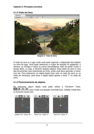 Capítulo 2: Principais conceitos


2.1.4 Visão da Cena




                            Imagem 9 - Visão da Cena



A visão da cena é o lugar onde você pode organizar a disposição dos objetos
na cena do jogo. Você pode selecionar e mudar de posição os jogadores, a
câmera, os inimigos e todos os outros GameObjects, além de poder mudar a
escala deles, ou seja, o tamanho desses objetos. Esse editor de cena é uma
das ferramentas mais importantes do Unity, então você deve aprender a mexer
com ele. Para selecionar um objeto basta clicar nele na visão de cena ou na
visão de hierarquia, para focar o objeto basta apertar a tecla “f” na visão de
cena.

2.1.5 Posicionamento de objetos

Ao   selecionar   algum   objeto   você     pode   utilizar   a   Transform   Tools,
                 , para mudar sua posição (translate tool), rotação (rotate tool)
ou tamanho (scale tool).




                                       21
 