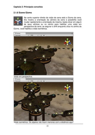 Capítulo 2: Principais conceitos


2.1.6 Scene Gizmo

           No canto superior direito da visão da cena está o Gizmo da cena.
           Ela mostra a orientação da câmera da cena e possibilita você
           mudar rapidamente a orientação da mesma, basta clicar em algum
           de seus vértices ou no centro para habilitar uma visão em
           perspectiva da cena, se segurar o shift enquanto clica no centro do
Gizmo, você habilita a visão isométrica.




Visão em perspectiva.




Visão isométrica. Os objetos não ficam menores com a distância aqui!
                                     22
 