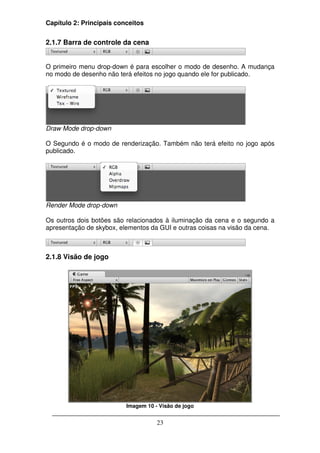 Capítulo 2: Principais conceitos


2.1.7 Barra de controle da cena


O primeiro menu drop-down é para escolher o modo de desenho. A mudança
no modo de desenho não terá efeitos no jogo quando ele for publicado.




Draw Mode drop-down

O Segundo é o modo de renderização. Também não terá efeito no jogo após
publicado.




Render Mode drop-down

Os outros dois botões são relacionados à iluminação da cena e o segundo a
apresentação de skybox, elementos da GUI e outras coisas na visão da cena.



2.1.8 Visão de jogo




                          Imagem 10 - Visão de jogo


                                     23
 